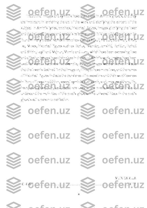          Traditional images and symbols have their place in Amiri’s ghazals, and they
are   important   in   enriching   the   art   of   the   work   and   clarifying   the   content   of   the
subject. In Amiri’s lyrics, prophets, historical figures, images glorifying the lover
and the beloved, images and symbols referring to the folklore of the people can be
found in many places. Names of prophets such as Yusuf, Ya’qub, Suleiman, Khizr,
Isa,   Moses,   historical   figures   such   as   Darius,   Iskandar,   Jamshid,   Faridun,   Farhad
and Shirin, Layli and Majnun, Vomiq and Uzro, which have been expressing love
and affection images have their place in the art of Amiri’s work. Images have been
used for various purposes.  For example, different images were chosen to indicate
that the lover is destined for that image or, if not, to have more love, and the names
of historical figures indicate the transience of possessions and their worthlessness
in front of love. In addition, several symbols such as pir, soqi, may, maykhana, lip,
heart,   cup,   glass,   ruin,   and   hermit   are   used   in   the   poet’s   work,   which   help   to
understand  the  main  idea  of  the  poet’s  ghazals.  The  universal  ideas   in  the  poet’s
ghazals call a person to perfection.
                                                      
                                                                                        MUNDARIJA
KIRISH ……………………………………………………………………….. 8-13
4 