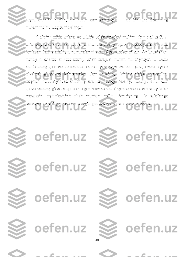 sayqallantirilib   borilib,   bir   butun   asar   yaratilgan.     Har   bir   janr   devonning
mukammallik darajasini oshirgan. 
            4.Shoir   ijodida   an’ana   va   adabiy   ta’sir   masalasi   muhim   o‘rin   egallaydi.   U
an’anaviylikka   sodiq   qolgan   holda   mumtoz   adabiyotga   xos   xususiyatlarni   o‘zida
jamlagan   badiiy   adabiyot   namunalarini   yaratishga   harakat   qilgan.   An’anaviylikni
namoyon   etishda   shoirda   adabiy   ta’sir   darajasi   muhim   rol   o‘ynaydi.   U   ustoz
salaflarining   ijodidan   ilhomlanib   asarlar   yaratishga   harakat   qildi,   ammo   aynan
o‘xshash   g‘oyalarni   keltirmasdan   ularni   boyitib,   o‘zining   o‘ziga   xos   yo‘lini
belgilab   oladi.   Ayniqsa,   shoirning   salaflari-   Lutfiy,   Navoiy,   Fuzuliy,   Bedil   kabi
ijodkorlarning g‘azallariga bog‘lagan taxmislarini o‘rganish asnosida adabiy ta’sir
masalasini   oydinlashtirib   olish   mumkin   bo‘ldi.   Amiriyning   o‘z   salaflariga
izdoshlik qilganligini asaosan u bog‘lagan tatabbu’larda o‘z aksini topadi.
 
40 