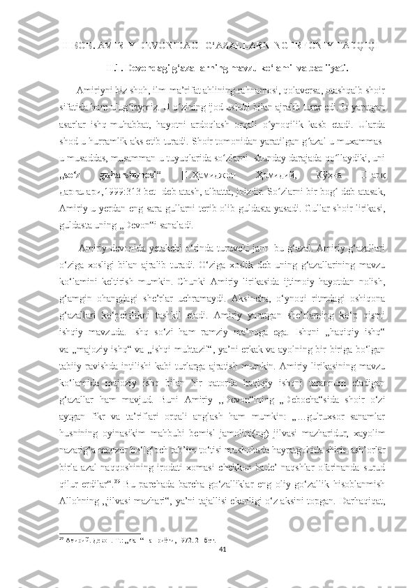   II BOB. AMIRIY DEVONIDAGI G‘AZALLARNING IRFONIY TADQIQI
                   II.1. Devondagi g‘azallarning mavzu ko‘lami  va badiiyati.
       Amiriyni biz shoh, ilm-ma’rifat ahlining rahnamosi, qolaversa, otashqalb shoir
sifatida ham ulug laymiz. U o zining ijod uslubi bilan ajralib turar edi. U yaratganʻ ʻ
asarlar   ishq-muhabbat,   hayotni   ardoqlash   orqali   o ynoqilik   kasb   etadi.   Ularda	
ʻ
shod-u hurramlik aks etib turadi. Shoir tomonidan yaratilgan g azal-u muxammas-	
ʻ
u musaddas, musamman-u tuyuqlarida so zlarni  shunday darajada qo llaydiki, uni	
ʻ ʻ
,,so z   guharshunosi“  	
ʻ [ 1.Ҳамиджон   Ҳомидий ,   Кўҳна   Шарқ
дарғалари ,1999:313-bet]   deb atash, albatta, joizdir. So zlarni bir bog  deb atasak,	
ʻ ʻ
Amiriy u yerdan eng sara gullarni terib olib guldasta yasadi. Gullar shoir lirikasi,
guldasta uning ,,Devon“i sanaladi. 
           Amiriy devonida yetakchi o‘rinda turuvchi janr- bu g‘azal. Amiriy g‘azallari
o‘ziga   xosligi   bilan   ajralib   turadi.   O‘ziga   xoslik   deb   uning   g‘azallarining   mavzu
ko‘lamini   keltirish   mumkin.   Chunki   Amiriy   lirikasida   ijtimoiy   hayotdan   nolish,
g‘amgin   ohangdagi   she’rlar   uchramaydi.   Aksincha,   o‘ynoqi   ritmdagi   oshiqona
g‘azallari   ko‘pchilikni   tashkil   etadi.   Amiriy   yaratgan   she’rlarning   ko‘p   qismi
ishqiy   mavzuda.   Ishq   so‘zi   ham   ramziy   ma’noga   ega.   Ishqni   ,,haqiqiy   ishq“
va ,,majoziy ishq“ va ,,ishqi mubtazil“, ya’ni erkak va ayolning bir-biriga bo‘lgan
tabiiy  ravishda  intilishi  kabi  turlarga  ajratish   mumkin.  Amiriy  lirikasining   mavzu
ko‘lamida   majoziy   ishq   bilan   bir   qatorda   haqiqiy   ishqni   tarannum   etadigan
g‘azallar   ham   mavjud.   Buni   Amiriy   ,,Devon“ining   „Debocha“sida   shoir   o‘zi
aytgan   fikr   va   ta’riflari   orqali   anglash   ham   mumkin:   „…gulruxsor   sanamlar
husnining   oyinasikim   mahbubi   bemisl   jamolini(ng)   jilvasi   mazharidur,   xayolim
nazarig‘a manzur bo‘lg‘och tab’im to‘tisi mushohada hayratgohida shirin ash’orlar
birla   azal   naqqoshining   irodati   xomasi   chekkon   bade’   naqshlar   ofarinanda   surud
qilur   erdilar“ . 29
  Bu   parchada   barcha   go‘zalliklar   eng   oliy   go‘zallik   hisoblanmish
Allohning ,,jilvasi mazhari“, ya’ni tajallisi ekanligi o‘z aksini topgan. Darhaqiqat,
29
 Амирий. Девон.-Т.: „Фан“ нашриёти, 1972. 21-бет.
41 