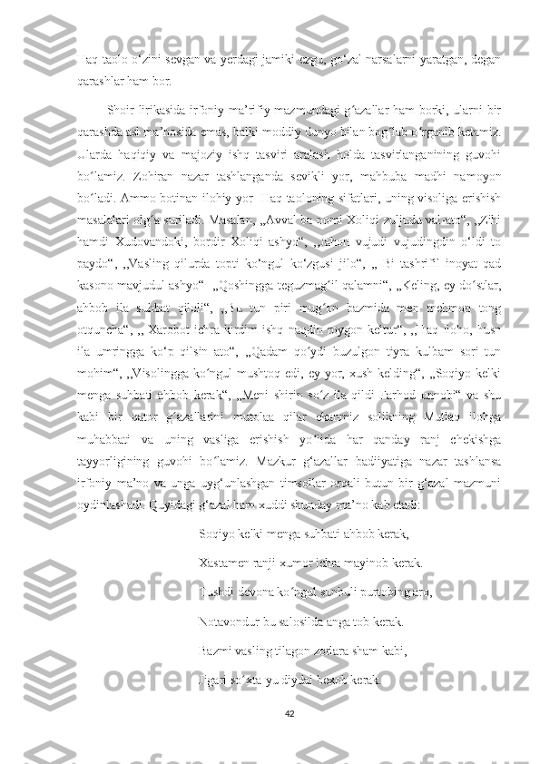 Haq taolo o‘zini sevgan va yerdagi jamiki ezgu, go‘zal narsalarni yaratgan, degan
qarashlar ham bor.
             Shoir lirikasida irfoniy-ma’rifiy mazmundagi g azallar ham borki, ularni birʻ
qarashda asl ma’nosida emas, balki moddiy dunyo bilan bog lab o rganib ketamiz.	
ʻ ʻ
Ularda   haqiqiy   va   majoziy   ishq   tasviri   aralash   holda   tasvirlanganining   guvohi
bo lamiz.   Zohiran   nazar   tashlanganda   sevikli   yor,   mahbuba   madhi   namoyon	
ʻ
bo ladi. Ammo botinan ilohiy yor- Haq taoloning sifatlari, uning visoliga erishish
ʻ
masalalari olg a suriladi. Masalan, ,,Avval ba nomi Xoliqi zuljudu val-ato“, ,,Zihi	
ʻ
hamdi   Xudovandoki,   bordir   Xoliqi   ashyo“,   ,,Jahon   vujudi   vujudingdin   o‘ldi   to
paydo“,   ,,Vasling   qilurda   topti   ko‘ngul   ko‘zgusi   jilo“,   ,,   Bi   tashrifil   inoyat   qad
kasono mavjudul ashyo“   ,,Qoshingga teguzmag il qalamni“, ,,Keling, ey do stlar,	
ʻ ʻ
ahbob   ila   suhbat   qiloli“,   ,,Bu   tun   piri   mug on   bazmida   men   mehmon   tong
ʻ
otquncha“,  ,,  Xarobot   ichra  kirdim  ishq   naqdin  roygon  keltur“,  ,,Haq  Iloho,  husn
ila   umringga   ko‘p   qilsin   ato“,   ,,Qadam   qo ydi   buzulgon   tiyra   kulbam   sori   tun	
ʻ
mohim“, ,,Visolingga ko ngul  mushtoq edi, ey yor, xush kelding“,  ,,Soqiyo kelki	
ʻ
menga   suhbati   ahbob   kerak“,   ,,Meni   shirin   so z   ila   qildi   Farhod   unnobi“   va   shu	
ʻ
kabi   bir   qator   g azallarini   mutolaa   qilar   ekanmiz   solikning   Mutlaq   ilohga	
ʻ
muhabbati   va   uning   vasliga   erishish   yo lida   har   qanday   ranj   chekishga	
ʻ
tayyorligining   guvohi   bo lamiz.   Mazkur   g‘azallar   badiiyatiga   nazar   tashlansa	
ʻ
irfoniy   ma’no   va   unga   uyg‘unlashgan   timsollar   orqali   butun   bir   g‘azal   mazmuni
oydinlashadi. Quyidagi g‘azal ham xuddi shunday ma’no kab etadi:
              Soqiyo kelki menga suhbati ahbob kerak,
              Xastamen ranji xumor ichra mayinob kerak.
              Tushdi devona ko ngul sunbuli purtobing aro,	
ʻ
              Notavondur bu salosilda anga tob kerak.
              Bazmi vasling tilagon zorlara sham kabi,
              Jigari so xta-yu diydai bexob kerak.	
ʻ
42 