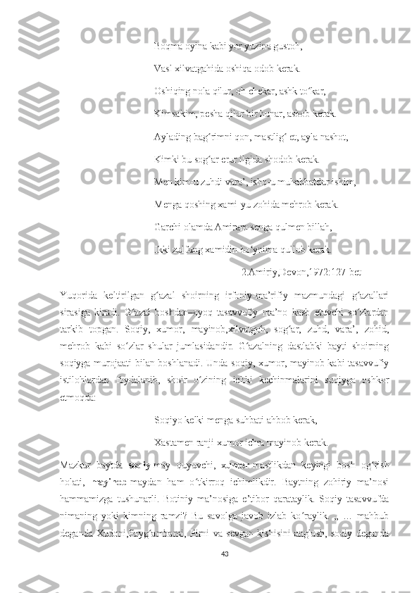               Boqma oyina kabi yor yuzina gustoh,
              Vasl xilvatgahida oshiqa odob kerak.
              Oshiqing nola qilur, oh chekar, ashk to kar,ʻ
              Kimsakim, pesha qilur bir hunar, asbob kerak.
              Aylading bag rimni qon, mastlig  et, ayla nashot,	
ʻ ʻ
              Kimki bu sog ar erur ilgida shodob kerak.
ʻ
              Men kim-u zuhdi vara’, ishq-u muhabbatdur ishim,
              Menga qoshing xami-yu zohida mehrob kerak.
              Garchi olamda Amiram senga qulmen billah,
              Ikki zulfung xamidin bo ynima qullob kerak.	
ʻ
                                                [2.Amiriy,Devon,1972:127-bet]
Yuqorida   keltirilgan   g azal   shoirning   irfoniy-ma’rifiy   mazmundagi   g azallari	
ʻ ʻ
sirasiga   kiradi.   G azal   boshdan–oyoq   tasavvufiy   ma’no   kasb   etuvchi   so zlardan	
ʻ ʻ
tarkib   topgan.   Soqiy,   xumor,   mayinob,xilvatgoh,   sog ar,   zuhd,   vara’,   zohid,	
ʻ
mehrob   kabi   so zlar   shular   jumlasidandir.   G azalning   dastlabki   bayti   shoirning	
ʻ ʻ
soqiyga murojaati bilan boshlanadi. Unda soqiy, xumor, mayinob kabi tasavvufiy
istilohlardan   foydalanib,   shoir   o zining   ichki   kechinmalarini   soqiyga   oshkor	
ʻ
etmoqda:
              Soqiyo kelki menga suhbati ahbob kerak,
              Xastamen ranji xumor ichra mayinob kerak.
Mazkur   baytda   soqiy- may   quyuvchi,   xumor -mastlikdan   keyingi   bosh   og rish	
ʻ
holati,   mayinob- maydan   ham   o tkirroq   ichimlikdir.   Baytning   zohiriy   ma’nosi	
ʻ
hammamizga   tushunarli.   Botiniy   ma’nosiga   e’tibor   qarataylik.   Soqiy   tasavvufda
nimaning   yoki   kimning   ramzi?   Bu   savolga   javob   izlab   ko raylik.   ,,   …   mahbub	
ʻ
deganda   Xudoni,Payg ambarni,   Pirni   va   sevgan   kishisini   anglash,   soqiy   deganda	
ʻ
43 