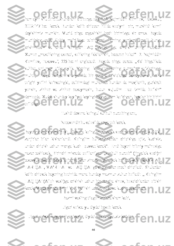 ham ayni shu to rt tushunchani e’tiborga olish“ [3. Najmiddin Komilov, Tasavvuf,ʻ
2009:147-bet]   kerak.   Bundan   kelib   chiqqan   holda   soqiyni     pir,   murshidi   komil
deyishimiz   mumkin.   Murid   pirga   ergashishi   hech   birimizga   sir   emas.   Baytda
muridning   qalbi   ilohiy   ma’rifatga   talpinyapti.   Pirning   yordami   orqali   bunga
erishmoqchi   va   undan   so ngra  	
ʻ HAQIQAT ga   ega   chiqish   uning   maqsadi.
Xumor   ,,mastlikning   asorati,   solikning   ikkilanishi,   beqaror   holati“   [3.   Najmiddin
Komilov,   Tasavvuf,   225-bet]ni   anglatadi.   Baytda   pirga   qarata   ,,Kel   birgalikda
suhbat,   anjuman   o tkazaylik.   Mening     ko nglim   sening   purma’no   so zlaringga	
ʻ ʻ ʻ
muhtoj.   Ilohga   bo lgan   ishq   yo lida   bir   qancha   to siqlarga   uchrayapman,   kelib
ʻ ʻ ʻ
to g ri   yo lni   ko rsatingki,   qalbimdagi   muhabbat   bundan-da   mavjlanib,   gurkirab	
ʻ ʻ ʻ ʻ
yonsin,   zinhor   va   zinhor   pasaymasin,   butun   vujudim   Haq   izmida   bo lsin“	
ʻ
demoqda. Xuddi shunday kayfiyat keyingi baytga ham ko chgan, baytlar bir-birini	
ʻ
to ldirgan:	
ʻ
           Tushdi devona ko ngul sunbuli purtobing aro,	
ʻ
           Notavondir bu salosilda anga tob kerak.
Baytning zohiriy ma’nosi: ,,Devona ko nglim jingalak soching aro tushdi, xuddiki,
ʻ
zanjirlar   bilan   kishanlandi.   Ko nglim   bu   zanjirlardan   chiqishga   ojiz,   kuchsiz,	
ʻ
undan chiqish uchun menga kuch –quvvat kerak“.   Endi baytni irfoniy ma’nosiga
nazar   tashlasak.   Birinchi   misrada   qo llanilgan   ,,sunbuli   purtob“   (jingalak   soch)ni	
ʻ
tasavvuf bosqichlariga ko tariladigan zinaga o xshatsak bo ladi, ya’ni  	
ʻ ʻ ʻ SHARIAT,
TARIQAT, MA’RIFAT  va  HAQIQAT ga shu zinalar orqali chiqiladi.  Shulardan
kelib chiqsak baytning botinida mana bunday mazmun zuhur bo ladi: ,, Ko nglim	
ʻ ʻ
HAQIQAT(Alloh   vasli)ga   erishish   uchun   bir   qancha   sinov,   bosqichlardan   o tishi	
ʻ
kerak, Mening murodimni hosil bo lishi uchun iroda va kuch-quvvat ber“.	
ʻ
             Bazmi vasling tilagon zorlara sham kabi,
             Jigari so xta-yu diydai bexob kerak.      	
ʻ
    Jigari so xta- kuygan jigar,bag‘ir, diydai bexob-uyqusiz ko zlar. 	
ʻ ʻ
44 