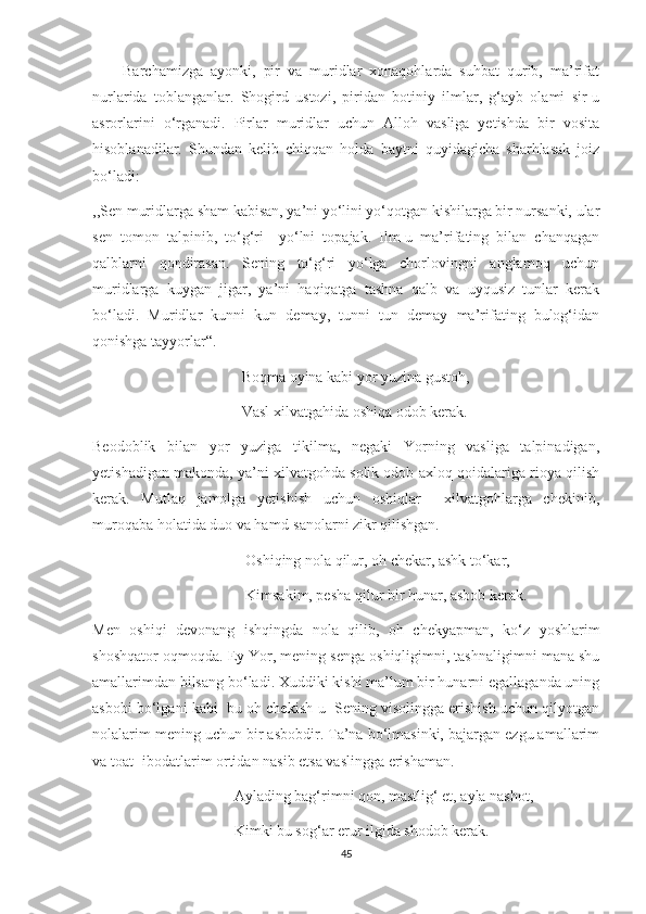         Barchamizga   ayonki,   pir   va   muridlar   xonaqohlarda   suhbat   qurib,   ma’rifat
nurlarida   toblanganlar.   Shogird   ustozi,   piridan   botiniy   ilmlar,   g‘ayb   olami   sir-u
asrorlarini   o‘rganadi.   Pirlar   muridlar   uchun   Alloh   vasliga   yetishda   bir   vosita
hisoblanadilar.   Shundan   kelib   chiqqan   holda   baytni   quyidagicha   sharhlasak   joiz
bo‘ladi:
,,Sen muridlarga sham kabisan, ya’ni yo‘lini yo‘qotgan kishilarga bir nursanki, ular
sen   tomon   talpinib,   to‘g‘ri     yo‘lni   topajak.   Ilm-u   ma’rifating   bilan   chanqagan
qalblarni   qondirasan.   Sening   to‘g‘ri   yo‘lga   chorlovingni   anglamoq   uchun
muridlarga   kuygan   jigar,   ya’ni   haqiqatga   tashna   qalb   va   uyqusiz   tunlar   kerak
bo‘ladi.   Muridlar   kunni   kun   demay,   tunni   tun   demay   ma’rifating   bulog‘idan
qonishga tayyorlar“.
               Boqma oyina kabi yor yuzina gustoh,
               Vasl xilvatgahida oshiqa odob kerak.
Beodoblik   bilan   yor   yuziga   tikilma,   negaki   Yorning   vasliga   talpinadigan,
yetishadigan makonda, ya’ni xilvatgohda solik odob-axloq qoidalariga rioya qilish
kerak.   Mutlaq   jamolga   yetishish   uchun   oshiqlar     xilvatgohlarga   chekinib,
muroqaba holatida duo va hamd-sanolarni zikr qilishgan. 
                Oshiqing nola qilur, oh chekar, ashk to‘kar,
                Kimsakim, pesha qilur bir hunar, asbob kerak.
Men   oshiqi   devonang   ishqingda   nola   qilib,   oh   chekyapman,   ko‘z   yoshlarim
shoshqator oqmoqda. Ey Yor, mening senga oshiqligimni, tashnaligimni mana shu
amallarimdan bilsang bo‘ladi. Xuddiki kishi ma’lum bir hunarni egallaganda uning
asbobi bo‘lgani kabi  bu oh chekish-u  Sening visolingga erishish uchun qilyotgan
nolalarim mening uchun bir asbobdir. Ta’na bo‘lmasinki, bajargan ezgu amallarim
va toat- ibodatlarim ortidan nasib etsa vaslingga erishaman.
             Aylading bag‘rimni qon, mastlig‘ et, ayla nashot,
             Kimki bu sog‘ar erur ilgida shodob kerak.
45 