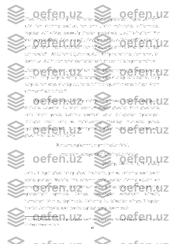 G‘azal maqta’sida shoir iyhom san’atidan unumli foydalangan. Baytda ,,Amiram“
so‘zi   ham   shoirning   taxallusi,   ham   amir   ,   shoh   ma’nolarida   qo‘llanmoqda.
Baytdagi   zulf   so‘ziga   tasavvufiy   jihatdan   yondashsak.   ,,..zulf   ko‘ngillarni   Yor
visoliga yetkazuvchi o‘ziga xos yo‘l, o‘ziga xos tariqat, zulfning chin ila shikanlari
yo‘ldagi manzil-maqomlardir. Zulf olam bo‘lsa, uning chin ila shikanlari olamdagi
turli narsalar“    [Abdulhamid Qurbonov, Zulf- so‘fiyona istilohda olam ramzi, kh-
davron.uz].  Zulfni olam ramzi ekanligidan kelib chiqqan holda baytning ma’nosi: 
,,Garchi   bu   olamda   shoh,   amir   bo‘lsam   ham     Sening   noming   ila   qasamki,   senga
qulman.   Foniy   dunyoda   sening   bandangman,   meni   shunday   band   etginki,   boqiy
dunyoda ham senga shunday qul, banda bo‘lib qolay, zinhor senga bo‘lgan ishqim
so‘nmasin“ kabi bo‘ladi. 30
          Aytib   o‘tganimizdek,   Amiriy   she’riyatining   mavzu   ko‘lamida   eng   yuqori
cho‘qqida   turuvchisi-   bu   ishqni   tarannum   etuvchi   g‘azallar.   Shoir   g‘azallarida
oshiq   ishqini   yanada   kuchliroq   tasvirlash   uchun   diologlardan   foydalangan.
Diologlar   orqali   oshiq   va   ma’shuqaning   o‘rtasidagi   munosabat   yanada
oydinlashtirib   keltiriladi.   Buni   Amiriyning   quyidagi   matla’   bilan   boshlanuvchi
g‘azali misolida ko‘rib o‘tamiz:
                               Xor tutma paykarimni, poymolingdur o‘shal,
                               Hurmat etkim, zarraye mehri jamolingdur o‘shal.
                                                                             (Amiriy, Devon: 2017, 181-g‘azal)
Ushbu   7   baytli   g‘azal   ishqiy   g‘azal   hisoblanib,   yor   va   oshiqning   savol-javobi
tarzida   yozilgan.   Matla’da   lirik   qahramon   ma’shuqasidan   o‘zining   vujudini   xor
etmasligini,   shundoq   ham   oshiq   har   kuni   uning   yo‘liga   intizor   bo‘lib,   poymoliga
aylanganligini   aytmoqda.   Oshiqga   ruxsoringdan   zarrachasini   ko‘rsatib,
hurmatingni   izhor   et,   deyilmoqda.   Oshiqning   bu   da’vatidan   so‘ngra   2-baytdan
boshlab ular o‘rtasida savol-javoba quyidagi tarzda davom etadi:
30
  Bu qism ,,Amiriy va uning irfoniy olamiga bir nazar“ nomi bilan alohida maqola sifatida yozilgan edi. Shu bois
uni o‘zgartirmasdan keltirdim.
47 