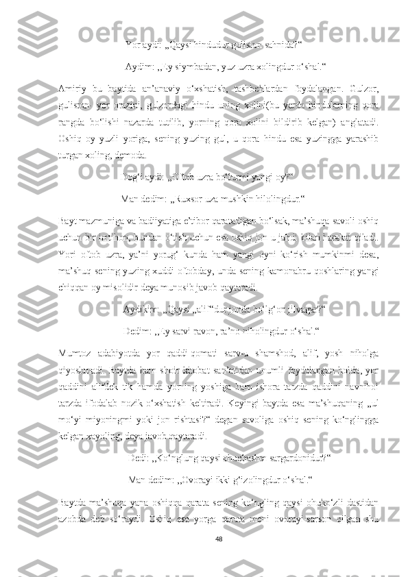                             Yor aydi: ,,Qaysi hindudur guliston sahnida?“
                            Aydim: ,,Ey siymbadan, yuz uzra xolingdur o‘shal.“
Amiriy   bu   baytida   an’anaviy   o‘xshatish,   tashbehlardan   foydalangan.   Gulzor,
guliston-   yor   orazini,   gulzordagi   hindu   uning   xolini(bu   yerda   hindularning   qora
rangda   bo‘lishi   nazarda   tutilib,   yorning   qora   xolini   bildirib   kelgan)   anglatadi.
Oshiq   oy   yuzli   yoriga,   sening   yuzing   gul,   u   qora   hindu   esa   yuzingga   yarashib
turgan xoling, demoda.
                          Dog‘i aydi: ,,Oftob uzra bo‘lurmi yangi oy?“
                          Man dedim: ,,Ruxsor uza mushkin hilolingdur.“
Bayt mazmuniga va badiiyatiga e’tibor qaratadigan bo‘lsak, ma’shuqa savoli oshiq
uchun bir imtihon, bundan o‘tish uchun esa oshiq jon-u jahdi bilan harakat qiladi.
Yori   oftob   uzra,   ya’ni   yorug‘   kunda   ham   yangi   oyni   ko‘rish   mumkinmi   desa,
ma’shuq sening yuzing xuddi oftobday, unda sening kamonabru qoshlaring yangi
chiqqan oy misolidir deya munosib javob qaytaradi.
                           Aydikim: ,,Qaysi ,,alif“dur jonda bo‘lg‘on jilvagar?“
                           Dedim: ,,Ey sarvi ravon, ra’no niholingdur o‘shal.“
Mumtoz   adabiyotda   yor   qaddi-qomati   sarv-u   shamshod,   alif,   yosh   niholga
qiyoslanadi.   Baytda   ham   shoir   kitobat   san’atidan   unumli   foydalangan   holda,   yor
qaddini   alifdek   tik   hamda   yorning   yoshiga   ham   ishora   tarzda   qaddini   navnihol
tarzda   ifodalab   nozik   o‘xshatish   keltiradi.   Keyingi   baytda   esa   ma’shuqaning   ,,ul
mo‘yi   miyoningmi   yoki   jon   rishtasi?“   degan   savoliga   oshiq   sening   ko‘nglingga
kelgan xayoling, deya javob qaytaradi.
                             Dedi: ,,Ko‘nglung qaysi ohuchashm sargardonidur?“
                             Man dedim: ,,Ovorayi ikki g‘izolingdur o‘shal.“
Baytda   ma’shuqa   yana   oshiqqa   qarata   sening   ko‘ngling   qaysi   ohuko‘zli   dastidan
azobda   deb   so‘raydi.   Oshiq   esa   yorga   qarata   meni   ovorayi-sarson   qilgan   shu
48 