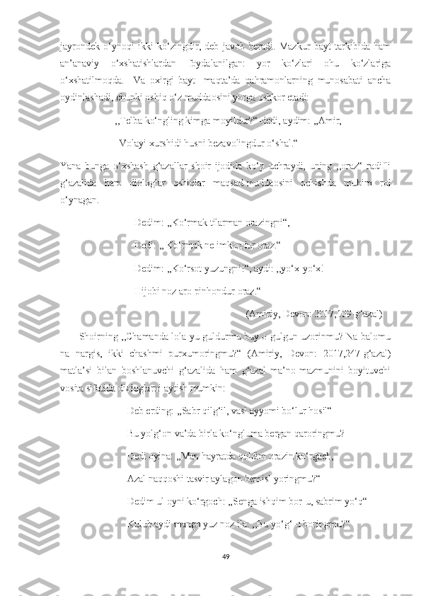 jayrondek   o‘ynoqi   ikki   ko‘zingdir,   deb   javob   beradi.   Mazkur   bayt   tarkibida   ham
an’anaviy   o‘xshatishlardan   foydalanilgan:   yor   ko‘zlari   ohu   ko‘zlariga
o‘xshatilmoqda.     Va   oxirgi   bayt   -maqta’da   qahramonlarning   munosabati   ancha
oydinlashadi, chunki oshiq o‘z muddaosini yorga oshkor etadi:
                      ,,Telba ko‘ngling kimga moyildur?“-dedi, aydim: ,,Amir,
                        Volayi xurshidi husni bezavolingdur o‘shal.“
Yana   bunga   o‘xshash   g‘azallar   shoir   ijodida   ko‘p   uchraydi,   uning   ,,oraz“   radifli
g‘azalida   ham   diologlar   oshiqlar   maqsad-muddaosini   ochishda   muhim   rol
o‘ynagan.
                              Dedim: ,,Ko‘rmak tilarman orazingni“,
                              Dedi: ,, Ko‘rmak ne imkondur oraz.“
                              Dedim: ,,Ko‘rsot yuzungni!“, aydi: ,,yo‘x-yo‘x!
                              Hijobi noz aro pinhondur oraz.“
                                                                           (Amiriy, Devon: 2017,109-g‘azal)
           Shoirning ,,Chamanda lola-yu guldurmu buy o gulgun uzorinmu? Na balomu
na   nargis,   ikki   chashmi   purxumoringmu?“   (Amiriy,   Devon:   2017,247-g‘azal)
matla’si   bilan   boshlanuvchi   g‘azalida   ham   g‘azal   ma’no-mazmunini   boyituvchi
vosita sifatida diologlarni aytish mumkin: 
                           Deb erding: ,,Sabr qilg‘il, vasl ayyomi bo‘lur hosil“
                           Bu yolg‘on va’da birla ko‘ngluma bergan qaroringmu?
                           Dedi oyina: ,,Man hayratda qoldim orazin ko‘rgach,
                           Azal naqqoshi tasvir aylagon bemisl yoringmu?“
                           Dedim ul oyni ko‘rgoch: ,,Senga ishqim bor-u, sabrim yo‘q“
                           Kulub aydi mango yuz noz ila: ,,Bu yo‘g‘-u boringmu?“
49 