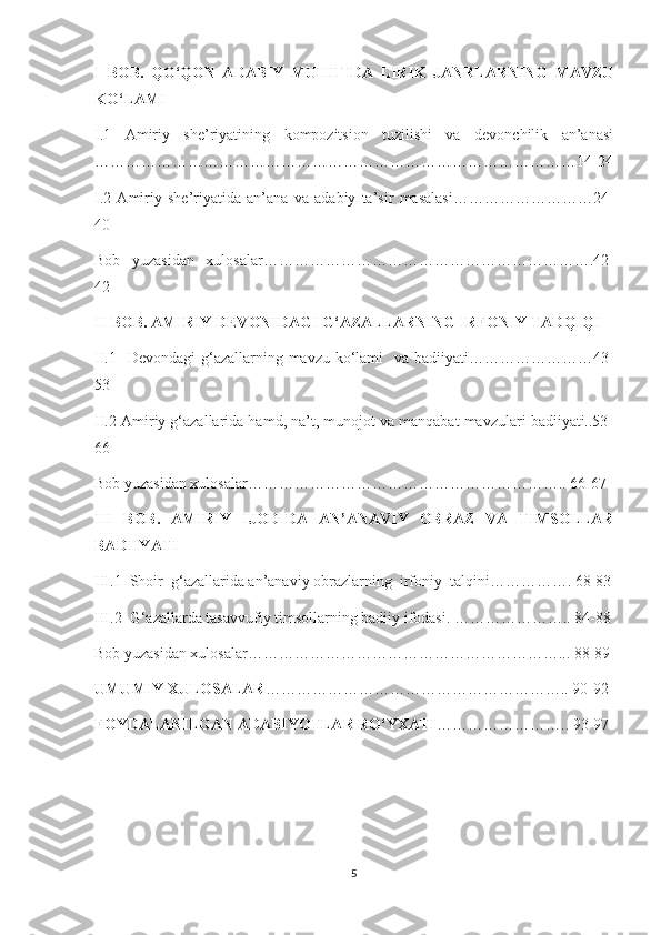 I   BOB.   QO‘QON   ADABIY   MUHITIDA   LIRIK   JANRLARNING   MAVZU
KO‘LAMI
I.1   Amiriy   she’riyatining   kompozitsion   tuzilishi   va   devonchilik   an’anasi
…………………………………………………………………………………14-24
I.2   Amiriy   she’riyatida   an’ana   va   adabiy   ta’sir   masalasi………………………24-
40
Bob   yuzasidan   xulosalar……………………………………………………….42-
42
II BOB. AMIRIY DEVONIDAGI G‘AZALLARNING IRFONIY TADQIQI
II.1   Devondagi  g‘azallarning mavzu ko‘lami    va badiiyati……………………43-
53
II.2 Amiriy g‘azallarida hamd, na’t, munojot va manqabat mavzulari badiiyati..53-
66
Bob yuzasidan xulosalar…………………………………………………….. 66-67
III   BOB.   AMIRIY   IJODIDA   AN’ANAVIY   OBRAZ   VA   TIMSOLLAR
BADIIYATI
III.1  Shoir  g‘azallarida an’anaviy obrazlarning  irfoniy  talqini……………. 68-83
III.2  G‘azallarda tasavvufiy timsollarning badiiy ifodasi. ………………….. 84-88
Bob yuzasidan xulosalar……………………………………………………... 88-89
UMUMIY XULOSALAR ………………………………………………….. 90-92
FOYDALANILGAN ADABIYOTLAR RO‘YXATI …………………….. 93-97
5 