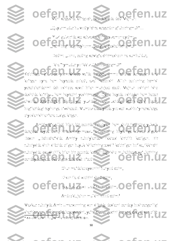                            Mani sargashta ko‘rgoch, ishq dashtida dedi Majnun:
                          ,,Quyunmudur bu vodiy ichra sargardon g‘uboringmu?“…
                            Yuzi gulzorida xat sabzasin ko‘rgon zamon aydim:
                          ,,Iram bog‘idagi rayhonmudur yoki navbahoringmu?“
                            Dedim: ,,Jono, qading sarvig‘a chirmashqon na sumbuldur,
                            Iki af’iymudur yo ikki zulfi tobdoringmu?“
Keltirilgan   g‘azalda   yor   oshiqqa   va’da   bergan,   ammo   ahdida   turmagan.   Uni
ko‘rgan   oyna   ham   hayratda   qoladi,   azal   naqqoshi-   Alloh   taoloning   bemisl
yaratiqlaridanmi   deb   oshiqqa   savol   bilan   murojaat   etadi.   Majnun   oshiqni   ishq
dashtida  ko‘rib,  u  ham   hayratini  yashirmagan.   Oshiq  baytda  oshiqdan  ham  battar
ahvolda   tasvirlangan.   Shoir   yor   yuzidagi,   labi   ustidagi   xatini-tukini   Eram
bog‘laridagi rayhonga o‘xshatadi. Mumtoz adabiyotda yot xati xushbo‘y narsalarga
qiyoslanishi an’ana tusiga kirgan.
              Amiriy   g‘azallari   bilan   bir   qatorda   ruboiylari   ham   shoir   ijodining   yuksak
darajada   sayqallanib,   lirikasining   mavzu   ko‘lamining   boyishiga   xizmat   qilgan.
Devon   ,,Debocha“sida   Amiriy   ruboiylaridan   ikkitasi   kiritilib   ketilgan.   Bir
ruboiysida shoh sifatida qilgan buyuk ishlarining tavsifi keltirilgan bo‘lsa, ikkinchi
ruboiysida esa shohlik bilan bir qatorda ko‘nglidagi ishq-muhabbat tuyg‘ularining
qanday darajada ekanligini ta’kidlab o‘tadi:
                                     Chun ma’dalat ayvonini bunyod ettim,
                                     Ehson ila el xotirini shod ettim,
                                     Bas, jud-u saxo-u adl ila dod ettim,
                                     Andoqki, jahon mulkini obod ettim. 31
 
Mazkur ruboiyda Amir Umarxonning xon sifatida davlatni qanday boshqarganligi
sharhlangan. Shoir ma’dalat ayvonini, ya’ni adolat qasrini bunyod etdi, ehson qilib
31
  Амирий. Девон.-Т.: „Фан“ нашриёти, 1972. 2 0 -бет.
50 