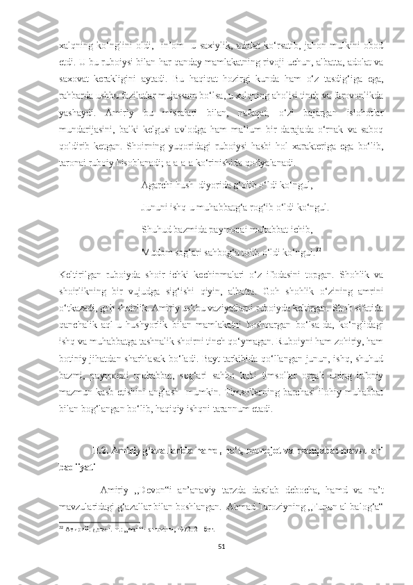 xalqning   ko‘nglini   oldi,     in’om   -u   saxiylik,   adolat   ko‘rsatib,   jahon   mulkini   obod
etdi. U bu ruboiysi bilan har qanday mamlakatning rivoji uchun, albatta, adolat va
saxovat   kerakligini   aytadi.   Bu   haqiqat   hozirgi   kunda   ham   o‘z   tasdig‘iga   ega,
rahbarda ushbu fazilatlar mujassam bo‘lsa, u xalqning aholisi tinch va farovonlikda
yashaydi.   Amiriy   bu   misralari   bilan,   nafaqat,   o‘zi   bajargan   islohotlar
mundarijasini,   balki   kelgusi   avlodga   ham   ma’lum   bir   darajada   o‘rnak   va   saboq
qoldirib   ketgan.   Shoirning   yuqoridagi   ruboiysi   hasbi   hol   xarakteriga   ega   bo‘lib,
taronai ruboiy hisoblanadi; a-a-a-a ko‘rinishida qofiyalanadi.
                                  Agarchi hush  diyorida g‘olib o‘ldi ko‘ngul,
                                  Jununi ishq-u muhabbatg‘a rog‘ib o‘ldi ko‘ngul.
                                  Shuhud bazmida paymonai muhabbat ichib, 
                                  Mudom sog‘ari sahbog‘a tolib o‘ldi ko‘ngul. 32
Keltirilgan   ruboiyda   shoir   ichki   kechinmalari   o‘z   ifodasini   topgan.   Shohlik   va
shoirlikning   bir   vujudga   sig‘ishi   qiyin,   albatta.   Goh   shohlik   o‘zining   amrini
o‘tkazadi, goh shoirlik. Amiriy ushbu vaziyatlarni ruboiyda keltirgan. Shoh sifatida
qanchalik   aql-u   hushyorlik   bilan   mamlakatni   boshqargan   bo‘lsa-da,   ko‘nglidagi
ishq va muhabbatga tashnalik shoirni tinch qo‘ymagan. Ruboiyni ham zohiriy, ham
botiniy jihatdan sharhlasak bo‘ladi. Bayt tarkibida qo‘llangan junun, ishq, shuhud
bazmi,   paymonai   muhabbat,   sog‘ari   sahbo   kabi   timsollar   orqali   uning   irfoniy
mazmun  kasb   etishini   anglash     mumkin.  Timsollarning  barchasi   ilohiy   muhabbat
bilan bog‘langan bo‘lib, haqiqiy ishqni tarannum etadi. 
      
            II.2. Amiriy g‘azallarida hamd, na’t, munojot va manqabat mavzulari
badiiyati
              Amiriy   ,,Devon“i   an’anaviy   tarzda   dastlab   debocha,   hamd   va   na’t
mavzularidagi g‘azallar bilan boshlangan.  Ahmad Taroziyning ,,Funun al-balog‘a“
32
  Амирий. Девон. - Т.: „Фан“ нашриёти, 1972. 21-бет.
51 