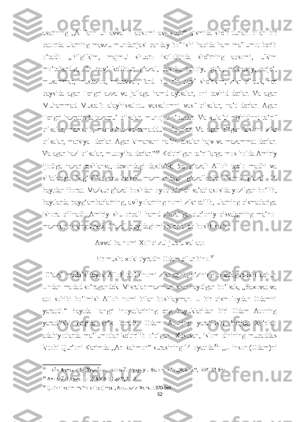 asarining   ,,Al-fann   un   avval   fi   aqsomi   ash-she’r“   qismida   she’r   turlari   bilan   bir
qatorda   ularning   mavzu   mundarijasi   qanday   bo‘lishi   haqida   ham   ma’lumot   berib
o‘tadi:   ,,Bilgilkim,   majmui   shuaro   istilohinda   she’rning   aqsomi,   ulkim
mo‘tabardur,   o‘n   nav’   kelibtur:   g‘azal,   qasida,   ruboiy,   qit’a,   masnaviy,   tarje’,
musammat,   mustazod,   mutavval,   fard.   Bu   o‘n   nav’   she’rkim,   zikr   qilduk,   har
qaysida   agar   Tengri   azza   va   jallaga   hamd   aytsalar,   oni   tavhid   derlar.   Va   agar
Muhammad   Mustafo   alayhissalotu   vassalomni   vasf   qilsalar,   na’t   derlar.   Agar
Tengri   hazratinda   tazarru’   qilsalar,   munojot   o‘qurlar.   Va   xulafoi   roshidinni   ta’rif
qilsalar,   manoqib,   manqabat   va   tamadduh   o‘qurlar.   Va   agar   o‘lgan   kishini   zikr
qilsalar, marsiya     derlar.  Agar   kimarsani   nafrin etsalar  hajv  va  mazammat  derlar.
Va agar hazl qilsalar, mutoyiba derlar.“ 33
  Keltirilgan ta’riflarga mos holda Amiriy
ijodiga   nazar   tashlansa,   devondagi   dastlabki   5ta   g‘azali   Alloh   taolo   madhi   va
sifatlariga   bag‘ishlangan   hamd   mazmunidagi   g‘azallardir.1-hamd   g‘azal   10
baytdan iborat. Mazkur g‘azal boshdan oyoq talmeh sa’ati asosida yozilgan bo‘lib,
baytlarda payg‘ambarlarning, avliyolarning nomi zikr etilib, ularning qismatlariga
ishora   qilinadi.   Amiriy   shu   orqali   hamd   g‘azaliga   qur’oniy   qissalarning   ma’no-
mazmunini singdiradi. G‘azal  quyidagi misralar bilan boshlanadi : 
                              Avval ba nomi Xoliqi zul jud-u val-ato
                              Bir musht xoki tiyradin Odam qilur bino. 34
  G‘azal matla’sidayoq Alloh taolo nomi zikr etilib, o‘zining boshlagan ishi uchun
Undan madad so‘ragandek. Misralar mazmuni sharhlaydigan bo‘lsak, ,,Saxovat va
ato   sohibi   bo‘lmish   Alloh   nomi   bilan   boshlayman.   U   bir   qism   loydan   Odamni
yaratdi.“   Baytda   Tangri   inoyatlarining   eng   buyuklaridan   biri   Odam   Atoning
yaratilishi   haqida   so‘z   boradi.   Odam   Atoning   yaratilishi   haqida   ko‘plab
adabiyotlarda   ma’lumotlar   keltirilib   o‘tilgan.   Xususan,   islom   dinining   muqaddas
kitobi Qur’oni Karimda ,,Ar-Rahmon“ surasining 14-oyatida 35
: ,,U inson (Odam)ni
33
 Шайх Аҳмад Ибн Худойдод Тарозий. Фунуну - л балоға.  - Т. :   ,, Хазина“ ,  1996 .  32-бет.
34
 Амирий. Девон.-Т.: ,,TAMADDUN“, 2017.
35
  Qur'oni karim ma’nolari tarjimasi, Abdulaziz Mansur. 370-bet.
52 