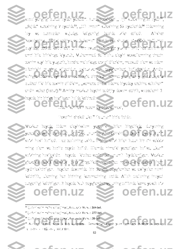 sopol yanglig‘ quruq loydan yaratdi“. Bundan tashqari ,,Hijr“ surasining 26-oyati 36
,
,,Sajda“   surasining   7-oyatida 37
,   ,,Oli-Imron“   surasining   59-oyatlarida 38
  Odamning
loy   va   tuproqdan   vujudga   kelganligi   haqida   zikr   etiladi.     Alisher
Navoiyning   ,,Tarixi   anbiyo   va   hukamo“   asarida   esa   shunga   o‘xshash   ma’lumot
quyidagi   tarzda   keltiriladi:   ,,  …   Bir   ovuch   tufroq  yer   yuzidin  olib,  haq   taoloning
amri   bila   bihishtga   kiyurub,   Muhammad   Sallolohu   alayhi   vassallamning   tinatin
tasnim suyi bila yugurib, borcha maloikaga arz qildilarkim, maqsudi olam va odam
ofarinishi   muning   xilqatidur,   oxiruz-zamon   payg‘ambari   bo‘lg‘usidur.   Andin
so‘ngra   Odam   alayhissalom   tufroqg‘a   qirq   kun     rahmat   yomg‘uri   yog‘durub,   o‘z
qudrati ilki bila taxmir qildikim, ,,xamarta tinata odama biyaday arabina sabohan“
andin xabar (berur). 39
  Amiriy mazkur baytini tadrijiy davom ettirib, voqealarni 2-
baytda bir-biriga bog‘lagan holda keltiradi:
                                Odam sahifasin raqam aylarda xomasi,
                                Tavqi’ni chekdi ,,kof“ ila „nun“ birla ibtido.
Mazkur   baytda   Odam   alayhisslom   yaratilishi   bilan   birgalikda   dunyoning
yaratilishiga ishora qiladi. ,,Kof“ va ,,nun“ning birlashishidan ,,kun“- „yaral, bo‘l“
so‘zi   hosil   bo‘ladi.   Haq   taoloning   ushbu   birgina   so‘zi   bilan   butun   bir   o‘n   sakkiz
ming   olam   va   borliq   paydo   bo‘ldi.   Olamda   nimaiki   yaratilgan   bo‘lsa,   ,,kun“
so‘zining   hosilasidir.     Baytda     kitobat   san’atidan   unumli   foydalanilgan.   Mazkur
g‘azalda   hamd   mavzusi   bilan   birgalikda   manqabat   mavzu   mundarijasi   ham
oydinlashtirilgan.   Baytlar   davomida   bir   qancha   payg‘ambar   va   avliyolar   nomi
keltirilib,   ularning   har   birining   karomatining   ortida   Alloh   toaloning   inoyati
turganligi keltirilgan. 3-baytda Nuh payg‘ambar va uning to‘fonda kema yasab o‘z
36
  Qur'oni karim ma’nolari tarjimasi, Abdulaziz Mansur. 164-bet.
37
Qur’oni karim ma’nolari tarjimasi, Abdulaziz Mansur.  277-bet.
38
  Qur ’ oni karim ma’nolari tarjimasi, Abdulaziz Mansur. 38- bet.
39
  Алишер   Навоий.Тарихи   анбиё   ва   ҳукамо.   -Самарқанд:   Ғафур   Ғулом   номидаги   Адабиёт   ва   санъат
нашриётининг бўлими, 1990.7-бет.
53 