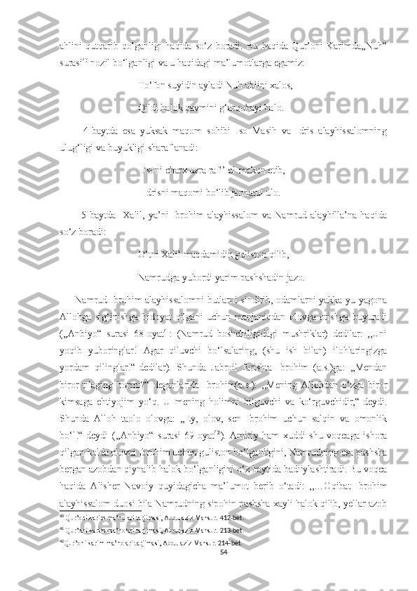 ahlini   qutqarib   qolganligi   haqida   so‘z   boradi.   Bu   haqida   Qur’oni   Karimda,,Nuh“
surasi 40
 nozil bo‘lganligi va u haqidagi ma’lumotlarga egamiz:
                                To‘fon suyidin ayladi Nuh ahlini xalos,
                                Qildi halok qavmini g‘arqobayi balo.
          4-baytda   esa   yuksak   maqom   sohibi   Iso   Masih   va   Idris   alayhissalomning
ulug‘ligi va buyukligi sharaflanadi:
                                  Isoni charx uzra rafi’ ul-makon etib,
                                  Idrisni maqomi bo‘lib jannatul ulo.
            5-baytda     Xalil,   ya’ni   Ibrohim   alayhissalom   va   Namrud   alayhilla’na   haqida
so‘z boradi: 
                                O‘tni Xalil maqdamidin guliston qilib,
                                Namrudga yubordi yarim pashshadin jazo.
         Namrud Ibrohim alayhissalomni butlarni sindirib, odamlarni yakka-yu yagona
Allohga   sig‘inishga   hidoyat   qilgani   uchun   manjaniqdan   olovga   otishga   buyuradi
(,,Anbiyo“   surasi   68-oyat 41
:   (Namrud   boshchiligidagi   mushriklar)   dedilar:   ,,Uni
yoqib   yuboringlar!   Agar   qiluvchi   bo‘lsalaring,   (shu   ish   bilan)   ilohlaringizga
yordam   qilinglar!“-dedilar).   Shunda   Jabroil   farishta   Ibrohim   (a.s.)ga:   ,,Mendan
biror   tilaging   bormi?“   deganlarida   Ibrohim(a.s.):   ,,Mening   Allohdan   o‘zga   biror
kimsaga   ehtiyojim   yo‘q.   U   mening   holimni   bilguvchi   va   ko‘rguvchidir,“-deydi.
Shunda   Alloh   taolo   olovga:   „Ey,   olov,   sen   Ibrohim   uchun   salqin   va   omonlik
bo‘l!“-deydi   (,,Anbiyo“   surasi   69-oyat 42
).   Amiriy   ham   xuddi   shu   voqeaga   ishora
qilgan holda olovni Ibrohim uchun guliston bo‘lganligini, Namrudning esa pashsha
bergan azobdan qiynalib halok bo‘lganligini o‘z baytida badiiylashtiradi. Bu voqea
haqida   Alisher   Navoiy   quyidagicha   ma’lumot   berib   o‘tadi:   ,,…Oqibat   Ibrohim
alayhissalom duosi bila Namrudning sipohin pashsha xayli halok qilib, yellar azob
40
  Qur’oni karim ma’nolari tarjimasi, Abdulaziz Mansur.  412-bet.
41
  Qur’oni karim ma’nolari tarjimasi, Abdulaziz Mansur.  213-bet.
42
Qur’oni karim ma’nolari tarjimasi, Abdulaziz Mansur.  214-bet.
54 