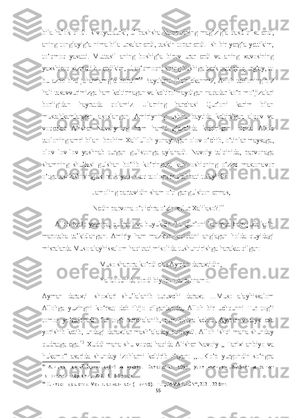 bila halok qildi. Rivoyatdurki, ul  pashsha  Namrudning mag‘zig‘a qasd  qilsa  erdi,
aning tonglayig‘a nima bila ursalar erdi, taskin topar erdi. Ish bir yerg‘a yettikim,
to‘qmoq   yasatti.   Muttasil   aning   boshig‘a   birov   urar   erdi   va   aning   xavosining
yaxshiroq xizmati bu erdikim, ul to‘qmoqni aning boshiga berk qattiqroq urg‘ay, to
bu   azob   bila   jahannamg‘a   bordi.“ 43
  Baytlarni   o‘qir   ekanmiz,   Alloh   taoloning   biz
hali tasavvurimizga ham keltirmagan va keltirolmaydigan naqadar ko‘p mo‘jizalari
borligidan   hayratda   qolamiz.   Ularning   barchasi   Qur’oni   karim   bilan
mustahkamlangan,   asoslangan.   Amiriyning   ushbu   baytida   keltirilgan   alqov   va
voqealar   Alisher   Navoiyning   ham   hamd   g‘azalida   keltirilgan.   Unda   Alloh
taoloning amri bilan Ibrohim Xalilulloh yonayotgan olov o‘chib, o‘tinlar maysaga,
olov   lov-lov   yashnab   turgan   gulistonga   aylanadi.   Navoiy   talqinida,   parvonaga
shamning   shu’lasi   gulshan   bo‘lib   ko‘ringani   kabi   oshiqning   o‘zini   mastonavor
o‘tga tashlashining asl mohiyati- Haq taologa muhabbati tufaylidir:
                             Jamoling partavidin sham o‘ti gar gulsiton ermas,
                             Nedin parvona o‘t ichra o‘zin solur Xalilaso?! 44
         Alloh toalo yagona, qudratli va buyukdir. Bu Qur’oni karimda ham juda ko‘p
marotaba   ta’kidlangan.   Amiriy   ham   mazkur   haqiqatni   anglagan   holda   quyidagi
misralarda Muso alayhissalom haqiqati misolida tushuntirishga harakat qilgan:
                                 Muso sharora ko‘rdi chu Ayman daraxtidin,
                                 Yaldo tunida topdi biyobonda rahnamo.
Ayman   daraxti-   shoxlari   shu’lalanib   turuvchi   daraxt.   …Muso   alayhissalom
Allohga   yuzingni   k о ‘rsat   deb   iltijo   qilganlarida,   Alloh   bir   uchqunni   Tur   tog‘i
tomon yo‘naltiradi.  Tur  tog‘i  parchalanib,  qum  holiga  keladi, Ayman  vodiysi   esa
yorishib   ketib,   undagi   daraxtlar   mash’aladay   porlaydi.  Alloh   ishqi   mana  shunday
qudratga ega. 45
  Xuddi mana shu voqea haqida Alisher Navoiy ,, Tarixi anbiyo va
hukamo“   asarida   shunday   izohlarni   keltirib   o‘tgan:   ,,…Ko‘p   yurgondin   so‘ngra
43
  Алишер   Навоий.Тарихи   анбиё   ва   ҳукамо.   -Самарқанд:   Ғафур   Ғулом   номидаги   Адабиёт   ва   санъат
нашриётининг бўлими, 1990. 14-15-бетлар.
44
 Олимжон Давлатов. Маънолар хазинаси (1-китоб). -Т.: ,,TAMADDUN“, 2021. 22-бет.
55 