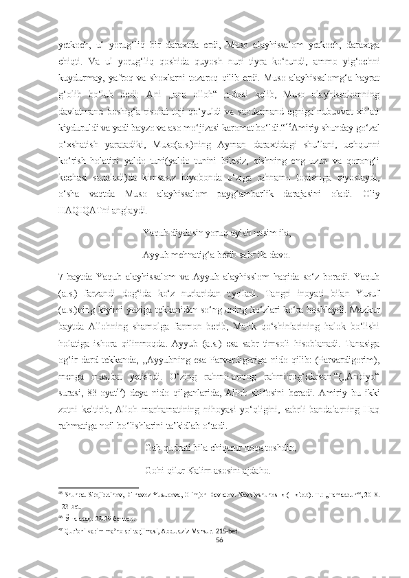 yetkoch,   ul   yorug‘liq   bir   daraxtda   erdi,   Muso   alayhissalom   yetkoch,   daraxtga
chiqti.   Va   ul   yorug‘liq   qoshida   quyosh   nuri   tiyra   ko‘rundi,   ammo   yig‘ochni
kuydurmay,   yafroq   va   shoxlarni   tozaroq   qilib   erdi.   Muso   alayhissalomg‘a   hayrat
g‘olib   bo‘lub   dedi:   Ani   ,,ana   olloh“   nidosi   kelib,   Muso   alayhissalomning
davlatmand   boshig‘a   risolat   toji   qo‘yuldi   va   saodatmand   egniga   nubuvvat   xil’ati
kiyduruldi va yadi bayzo va aso mo‘jizasi karomat bo‘ldi.“ 46
Amiriy shunday go‘zal
o‘xshatish   yaratadiki,   Muso(a.s.)ning   Ayman   daraxtidagi   shu’lani,   uchqunni
ko‘rish   holatini   yaldo   tuni(yaldo   tunini   bilasiz,   qishning   eng   uzun   va   qorong‘i
kechasi   sanaladi)da   kimsasiz   biyobonda   o‘ziga   rahnamo   topishiga   qiyoslaydi,
o‘sha   vaqtda   Muso   alayhissalom   payg‘ambarlik   darajasini   oladi.   Oliy
HAQIQATni anglaydi. 
                                   Yaqub diydasin yoruq aylab nasim ila,
                                   Ayyub mehnatig‘a berib sabr ila davo.
7-baytda   Yaqub   alayhissalom   va   Ayyub   alayhisslom   haqida   so‘z   boradi.   Yaqub
(a.s.)   farzandi   dog‘ida   ko‘z   nurlaridan   ayriladi.   Tangri   inoyati   bilan   Yusuf
(a.s.)ning kiyimi yuziga tekkanidan so‘ng uning ko‘zlari ko‘ra boshlaydi. Mazkur
baytda   Allohning   shamolga   farmon   berib,   Malik   qo‘shinlarining   halok   bo‘lishi
holatiga   ishora   qilinmoqda.   Ayyub   (a.s.)   esa   sabr   timsoli   hisoblanadi.   Tanasiga
og‘ir   dard   tekkanda,   ,,Ayyubning   esa   Parvardigoriga   nido   qilib:   (Parvardigorim),
menga   musibat   yetishdi.   O‘zing   rahmlilarning   rahmlirog‘idirsan!“(,,Anbiyo“
surasi,   83-oyat 47
)   deya   nido   qilganlarida,   Alloh   shifosini   beradi.   Amiriy   bu   ikki
zotni   keltirib,   Alloh   marhamatining   nihoyasi   yo‘qligini,   sabrli   bandalarning   Haq
rahmatiga noil bo‘lishlarini ta’kidlab o‘tadi.
                                    Gah qudrati bila chiqarur noqa toshdin,
                                    Gohi qilur Kalim asosini ajdaho.
45
 Shuhrat Sirojiddinov, Dilnavoz Yusupova, Olimjon Davlatov.  Navoiyshunoslik (1-kitob).-T.: ,,Tamaddun“, 2018.
123-bet.
46
  Ўша асар. 28 - 29 - бетлар.
47
  Qur’oni karim ma’nolari tarjimasi, Abdulaziz Mansur.  215-bet.
56 