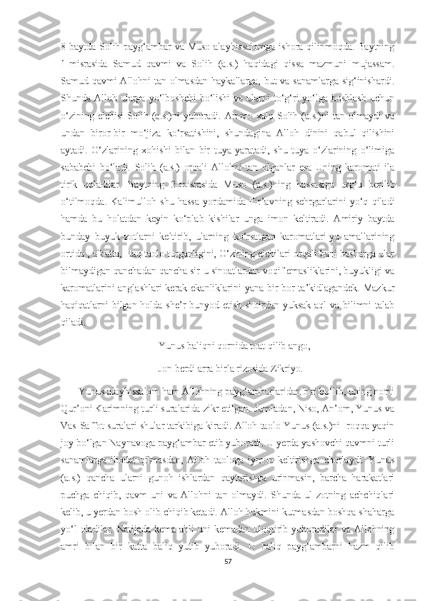 8-baytda Solih payg‘ambar va Muso alayhissalomga ishora qilinmoqda. Baytning
1-misrasida   Samud   qavmi   va   Solih   (a.s.)   haqidagi   qissa   mazmuni   mujassam.
Samud qavmi Allohni tan olmasdan haykallarga, but va sanamlarga sig‘inishardi.
Shunda Alloh ularga  yo‘lboshchi  bo‘lishi  va  ularni  to‘g‘ri  yo‘lga boshlash  uchun
o‘zining  elchisi   Solih  (a.s.)ni  yuboradi.  Ammo  xalq  Solih  (a.s.)ni  tan   olmaydi  va
undan   biror-bir   mo‘jiza   ko‘rsatishini,   shundagina   Alloh   dinini   qabul   qilishini
aytadi.   O‘zlarining   xohishi   bilan   bir   tuya   yaratadi,   shu   tuya   o‘zlarining   o‘limiga
sababchi   bo‘ladi.   Solih   (a.s.)   orqali   Allohni   tan   olganlar   esa   Uning   karomati   ila
tirik   qoladilar.   Baytning   2-misrasida   Muso   (a.s.)ning   hassasiga   urg‘u   berilib
o‘tilmoqda.   Kalimulloh   shu   hassa   yordamida   Fir’avning   sehrgarlarini   yo‘q   qiladi
hamda   bu   holatdan   keyin   ko‘plab   kishilar   unga   imon   keltiradi.   Amiriy   baytda
bunday   buyuk   zotlarni   keltirib,   ularning   ko‘rsatgan   karomatlari-yu   amallarining
ortida , albatta, Haq taolo turganligini, O‘zining elchilari orqali bani basharga ular
bilmaydigan qanchadan qancha sir-u sinoatlardan voqif emasliklarini, buyukligi va
karomatlarini anglashlari kerak ekanliklarini yana bir bor ta’kidlagandek. Mazkur
haqiqatlarni bilgan holda she’r bunyod etish shoirdan yuksak aql va bilimni talab
qiladi.
                                       Yunus baliqni qornida toat qilib ango,
                                       Jon berdi arra birla rizosida Zikriyo.
       Yunus alayhissalom ham Allohning payg‘ambarlaridan biri bo‘lib, uning nomi
Qur’oni Karimning turli suralarida zikr etilgan. Jumladan, Niso, An’om, Yunus va
Vas-Saffot suralari shular tarkibiga kiradi. Alloh taolo Yunus (a.s.)ni Iroqqa yaqin
joy bo‘lgan Naynavoga payg‘ambar etib yuboradi. U yerda yashovchi qavmni turli
sanamlarga   ibodat   qilmasdan,   Alloh   taologa   iymon   keltirishga   chorlaydi.   Yunus
(a.s.)   qancha   ularni   gunoh   ishlardan   qaytarishga   urinmasin,   barcha   harakatlari
puchga   chiqib,   qavm   uni   va   Allohni   tan   olmaydi.   Shunda   ul   zotning   achchiqlari
kelib, u yerdan bosh olib chiqib ketadi. Alloh hukmini kutmasdan boshqa shaharga
yo‘l  oladilar. Natijada kema  ahli  uni  kemadan  uloqtirib yuboradilar  va  Allohning
amri   bilan   bir   katta   baliq   yutib   yuboradi.   U   baliq   payg‘ambarni   hazm   qilib
57 