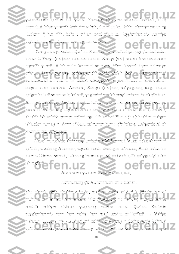 yubormasdan   qornida   olib   yuradi.   Yunus   (a.s.)   qilgan   xatosini   tushunib,   baliq
qornida Allohga yolvorib kechirim so‘rab, duo qiladilar. Robbil olamiyn esa uning
duolarini   ijobat   qilib,   baliq   qornidan   ozod   qiladilar.   Payg‘ambar   o‘z   qavmiga
qaytib boradi va butun bir qavm iymon keltiradi. 
            Zikriyo   alayhissalom   Qur’oni   Karimda   nomi   keltirilgan   payg‘ambarlardan
biridir. U Yahyo (a.s.)ning otasi hisoblanadi. Zikriyo (a.s.) dastlab farzandsizlikdan
qiynalib   yuradi.   Alloh   taolo   karomati   va   rizosi   bilan   farzand   degan   ne’matga
erishadi. Ammo umrining oxirida ayanchli tarzda halok bo‘ladi. U odamlar tuhmati
va   adovatlaridan   qochib   bir   daraxt   kovagiga   kirib   yashirinadi.   U   kovak   Alloh
inoyati   bilan   berkiladi.   Ammoki,   Zikriyo   (a.s.)ning   ko‘ylagining   etagi   chiqib
qolgan bo‘ladi va uni xalq ko‘radi, yog‘ochni arralab payg‘ambarni halok qiladilar.
Amiriy   bu   ikki   payg‘ambarni   baytda   keltirib,   ular   timsolida   sabr-qanoat   insonga
kerak bo‘ladigan eng oliy xislatlardan ekanligini  isbotlab beradi. Sabr qilmasdan,
shoshib   ish   ko‘rish   qanaqa   oqibatlarga   olib   kelishi   Yunus   (a.s.)   boshiga   tushgan
ishlardan   ham   ayon.   Ammo   ikkala   qahramon   ham   og‘ir   holatga   tushganda   Alloh
zikrini tildan qo‘ymagan.
           G‘azal maqta’sida shoir payg‘ambarimiz Muhammad Mustafo (s.a.v) nomini
qo‘llab,   u   zotning   Allohning   suyukli   rasuli   ekanligini   ta’kidlab,   Alloh   butun   bir
olam-u   Odamni   yaratib,     ularning  barchasiga   uni   podshoh   qilib  qo‘yganligi   bilan
isbot qiladi:
                                  Arz-u samo-yu olam-u Odamni xalq etib,
                                  Barcha nabiyg‘a Muhammadni qildi poshsho.
Shu   o‘rinda   aytib   o‘tishimiz   joizki,   rasul   va   nabiy   so‘zlari   ko‘pincha   bir   xil
ma’noda   qo‘llaniladi.   Ammo   bu   so‘zlar   orasida   ma’no   nozikligi   mavjud   bo‘lib,
rasullik   nabiyga   nisbatan   yuqoriroq   rutbada   turadi.   Qur’oni   Karimda
payg‘ambarimiz   nomi   ham   nabiy,   ham   rasul   tarzida   qo‘llaniladi.   U   kishiga
nisbatan   faqat   insoniy   xususiyatlarni   ochib   berish   jarayonidagina   nabiy   kalimasi
qo‘llaniladi.   Shu   jihatdan   rasulni   nabiy   deb   qo‘llashimiz   mumkin,   ammo   nabiyni
58 