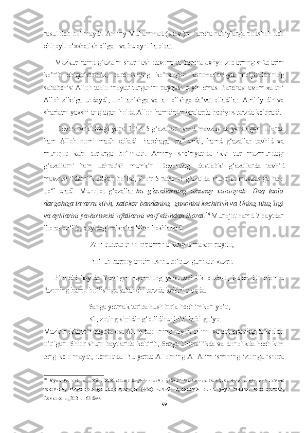 rasul deb bo‘lmaydi. Amiriy Muhammad (s.a.v.)ni barcha nabiylarga podshoh deb
chiroyli o‘xshatish qilgan va bu ayni haqiqat.
         Mazkur hamd g‘azalni sharhlash davomida barcha avliyo zotlarning sifatlarini
ko‘rib   chiqarkanmiz,   barchasining   ko‘rsatgan   karomatlari-yu   mo‘jizalarining
sababchisi Alloh taolo inoyati turganini payqash qiyin emas. Barchasi avom xalqni
Alloh zikriga undaydi, Uni tanishga va tan olishga da’vat qiladilar. Amiriy din va
shariatni yaxshi anglagan holda Alloh hamdini misralarda beqiyos tarzda keltiradi.
         Devon tarkibidagi  yana 2-3-4-5-g‘azallar  hamd mavzusida  yaratilgan. Ularda
ham   Alloh   nomi   madh   etiladi.   Barchaga   ma’lumki,   hamd   g‘azallar   tavhid   va
munojot   kabi   turlarga   bo‘linadi.   Amiriy   she’riyatida   ikki   tur   mazmundagi
g‘azallarni   ham   uchratish   mumkin.   Devondagi   dastlabki   g‘azallarda   tavhid
mavzusi ildamlik qilgan bo‘lsa, shoir 5-raqamli g‘azalda munojot mavzusiga ham
qo‘l   uradi.   Munojot   g‘azallar- bu   g‘azallarning   umumiy   xususiyati-   Haq   taolo
dargohiga tazarru etish, xatokor bandaning  gunohini kechirish va Uning ulug‘ligi
va ayblarini yashiruvchi sifatlarini vasf etishdan iborat . 48
 Munojot hamd 7 baytdan
iborat bo‘lib, quyidagi misralar bilan boshlanadi:
                          Zihi qudrat qilib bir amr ila kavn-u makon paydo,
                          Bo‘lub barpoy andin ushbu to‘quz gunbadi xazro.
      Birinchi   baytda   Yaratgan   Egamning   yaratuvchilik   qudrati,   butun   bir   olam-u
fazoning barpo bo‘lishiga sababchi tarzda keltirilmoqda.
                         Sanga yetmak tariqa hush birla hech imkon yo‘q,
                         Ki, zoting sirridin g‘ofildirur johil kabi go‘yo.
Mazkur ikkinchi baytda esa Alloh taoloning buyuk bilim  va aql egasiligi ta’kidlab
o‘tilgan. Shoir shuni baytlarida keltirib, Senga bilimlilikda va donolikda hech kim
teng   kelolmaydi,   demoqda.   Bu   yerda   Allohning   Al-Alim   ismining   izohiga   ishora
48
  Мухитдинова   Н.,     XVII-XIX   асрлар   биринчи   ярми   ўзбек   шеъриятида   салафлар   анъаналарининг   поэтик
такомили,   Филология   фанлари   доктори   (DSc)   илмий   даражасини   олиш   учун   ёзилган   диссертатсия,
Самарқанд, 2021.  163- бет.
59 