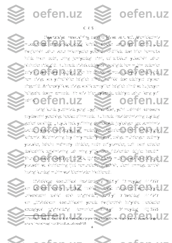                                                          KIRISH
                Dissertatsiya   mavzusining   dolzarbligi   va   zarurati.   Mamlakatimiz
mustaqillikka   erishganidan   so‘ng   ko‘plab   sohalar   uchun   yo‘l   ochilib,   ular
rivojlanishi   uchun   zarur   imkoniyatlar   yaratildi.   Endilikda   davr   bilan   hamnafas
holda   inson   qadri,   uning   jamiyatdagi   o‘rni,   aql-tafakkuri   yuksalishi   uchun
islohotlar o‘tkazildi. Bu borada o‘zbek adabiyotshunosligida ham muhim qadamlar
qo‘yilib,   zamonaviy     adabiyot   bilan   bir   qatorda   mumtoz   adabiyotni   o‘rganishda
ham   o‘ziga   xos   yo‘nalishlar   belgilab   olindi.   Bu   ikki   davr   adabiyoti   qiyosan
o‘rganildi. An’anaviylik va o‘ziga xoslik tamoyillari belgilab olindi va bu jarayon
haligacha   davom   etmoqda.   Bir   so‘z   bilan   aytganda,   adabiyot   uchun   keng   yo‘l
ochildi. 
Hozirgi   kunda   yurtimizda   yangi   Uyg‘onish   davri,   ya’ni   Uchinchi   Renessans
poydevorini yaratishga harakat qilinmoqda. Bu borada Prezidentimizning quyidagi
gaplari   asoslidir:   ,,Buyuk   ipak   yo‘lining   chorraxasida   joylashgan   ona   zaminimiz
azaldan   yuksak   svilizatsiya   va   madaniyat   o‘choqlaridan   biri   bo‘lganligini
ko‘ramiz.   Xalqimizning   boy   ilmiy-madaniy   merosi,   toshga   muhrlangan   qadimiy
yozuvlar,   behaho   me’moriy   obidalar,   nodir   qo‘lyozmalar,   turli   osori   atiqalar
davlatchilik   tariximizning   uch   ming   yillik   teran   ildizlaridan   dalolat   beradi.“ 1
Shunga   asoslanib   aytadigan   bo‘lsak,   Qo‘qon   adabiy   muhitida   yashab   ijod   etgan
yozuvchi   va   shoirlarning   ijod   namunalarini   o‘rganish,   ularni   ommaga   tanitish
hozirgi kundagi muhim vazifalarimizdan hisoblanadi.
O‘zbekiston   Respublikasi   Prezidentining   2016-yil   13-maydagi   PF-4797-
son   ,,Alisher   Navoiy   nomidagi   Toshkent   davlat   o‘zbek   tili   va   adabiyoti
universitetini   tashkil   etish   to‘g‘risida“,   2017-yil   7-fevraldagi   PF-4947-
son   ,,O‘zbekiston   Respublikasini   yanada   rivojlantirish   bo‘yicha   Harakatlar
strategiyasi   to‘g‘risida“gi   Farmonlari,   2017-yil   24-maydagi   PQ-2995-
1
  O‘zbekiston Respublikasi Prezidenti Shavkat Mirziyoyevning O‘qituvchilar va murabbiylar kuniga bag‘ishlangan 
tantanali marosimdagi nutqi//http://uza.uz/posts/3452
6 