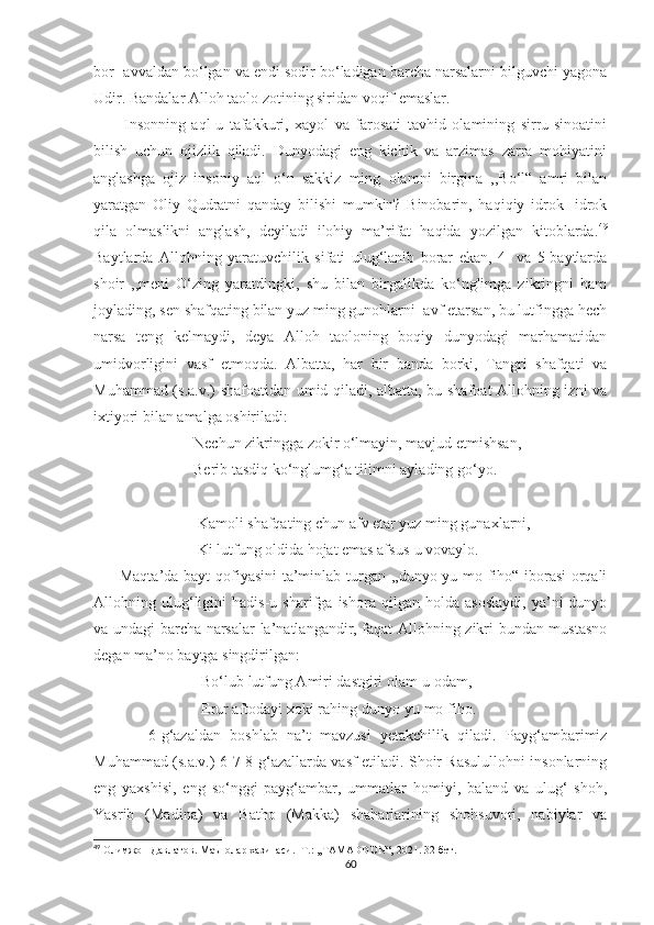 bor- avvaldan bo‘lgan va endi sodir bo‘ladigan barcha narsalarni bilguvchi yagona
Udir. Bandalar Alloh taolo zotining siridan voqif emaslar.
          Insonning   aql-u   tafakkuri,   xayol   va   farosati   tavhid   olamining   sirru-sinoatini
bilish   uchun   ojizlik   qiladi.   Dunyodagi   eng   kichik   va   arzimas   zarra   mohiyatini
anglashga   ojiz   insoniy   aql   o‘n   sakkiz   ming   olamni   birgina   ,,Bo‘l“   amri   bilan
yaratgan   Oliy   Qudratni   qanday   bilishi   mumkin?   Binobarin,   haqiqiy   idrok   -idrok
qila   olmaslikni   anglash,   deyiladi   ilohiy   ma’rifat   haqida   yozilgan   kitoblarda. 49
Baytlarda   Allohning   yaratuvchilik   sifati   ulug‘lanib   borar   ekan,   4-   va   5-baytlarda
shoir   ,,meni   O‘zing   yaratdingki,   shu   bilan   birgalikda   ko‘nglimga   zikringni   ham
joylading, sen shafqating bilan yuz ming gunohlarni  avf etarsan, bu lutfingga hech
narsa   teng   kelmaydi,   deya   Alloh   taoloning   boqiy   dunyodagi   marhamatidan
umidvorligini   vasf   etmoqda.   Albatta,   har   bir   banda   borki,   Tangri   shafqati   va
Muhammad (s.a.v.) shafoatidan umid qiladi, albatta, bu shafoat Allohning izni va
ixtiyori bilan amalga oshiriladi:
                          Nechun zikringga zokir o‘lmayin, mavjud etmishsan,
                          Berib tasdiq ko‘nglumg‘a tilimni aylading go‘yo.
                           Kamoli shafqating chun afv etar yuz ming gunaxlarni,
                           Ki lutfung oldida hojat emas afsus-u vovaylo.
         Maqta’da bayt qofiyasini  ta’minlab turgan ,,dunyo-yu mo fiho“ iborasi orqali
Allohning   ulug‘ligini   hadis-u   sharifga   ishora   qilgan   holda   asoslaydi,   ya’ni   dunyo
va undagi barcha narsalar la’natlangandir, faqat Allohning zikri bundan mustasno
degan ma’no baytga singdirilgan:
                            Bo‘lub lutfung Amiri dastgiri olam-u odam,
                            Erur aftodayi xoki rahing dunyo-yu mo fiho.
            6-g‘azaldan   boshlab   na’t   mavzusi   yetakchilik   qiladi.   Payg‘ambarimiz
Muhammad (s.a.v.) 6-7-8-g‘azallarda vasf etiladi. Shoir Rasulullohni insonlarning
eng   yaxshisi,   eng   so‘nggi   payg‘ambar,   ummatlar   homiyi,   baland   va   ulug‘   shoh,
Yasrib   (Madina)   va   Batho   (Makka)   shaharlarining   shohsuvori,   nabiylar   va
49
  Олимжон Давлатов. Маънолар хазинаси. -Т.: ,,TAMADDUN“, 2021. 32-бет. 
60 