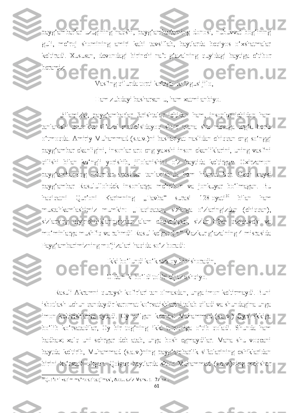 payg‘ambarlar   uzugining   naqshi,   payg‘ambarlarning   donosi,   nubuvvat   bog‘ining
guli,   me’roj   shomining   amiri   kabi   tavsiflab,   baytlarda   beqiyos   o‘xshatmalar
keltiradi.   Xususan,   devondagi   birinchi   na’t   g‘azalning   quyidagi   baytiga   e’tibor
beramiz:
                               Vasfing qilurda topti ko‘ngul ko‘zgusi jilo,
                               Ham zubdayi basharsan-u, ham xatmi anbiyo.
          Bilamizki,   payg‘ambarlar   farishtalar   ichidan   ham,   insonlar   ichidan   ham
tanlanishi   mumkin.   G‘azal   matla’sidayoq   shoir   mana   shu   narsaga   urg‘u   berib
o‘tmoqda.   Amiriy   Muhammad   (s.a.v.)ni   bashariyat   naslidan   chiqqan   eng   so‘nggi
payg‘ambar   ekanligini,   insonlar   aro   eng   yaxshi   inson   ekanliklarini,   uning   vasfini
qilishi   bilan   ko‘ngli   yorishib,   jilolanishini   o‘z   baytida   keltirgan.   Oxirzamon
payg‘ambarning   odamlar   orasidan   tanlanishida   ham   hikmat   bor.   Hech   qaysi
payg‘ambar   Rasulullohdek   insonlarga   mehribon   va   jonkuyar   bo‘lmagan.   Bu
haqiqatni   Qur’oni   Karimning   ,,Tavba“   surasi   128-oyati 50
  bilan   ham
mustahkamlashimiz   mumkin:   ,,Haqiqatan,   sizlarga   o‘zlaringizdan   (chiqqan),
sizlarning   qiyinchiliklaringizdan   alam   chekadigan,   sizlar   bilan   qiziquvchi   va
mo‘minlarga mushfiq va rahmdil Rasul kelgandir.“ Mazkur g‘azalning 4-misrasida
Payg‘ambarimizning mo‘jizalari haqida so‘z boradi: 
                                      Ikki bo‘lundi ko‘k uza oy bir ishoradin,
                                      Uldam ki bo‘ldi tolibi e’joz ashqiyo.
           Rasuli Akramni quraysh kofirlari tan olmasdan, unga imon keltirmaydi. Buni
isbotlash uchun qandaydir karomat ko‘rsatishlarini talab qiladi va shundagina unga
imon   keltirishlarini   aytadi.   Oy   to‘lgan   kechasi   Muhammad   (s.a.v.)   Oyni   ikkiga
bo‘lib   ko‘rsatadilar,   Oy   bir   tog‘ning   ikki   tomoniga   o‘tib   qoladi.   Shunda   ham
badbaxt   xalq   uni   sehrgar   deb   atab,   unga   bosh   egmaydilar.   Mana   shu   voqeani
baytda   keltirib,   Muhammad   (s.a.v.)ning   payg‘ambarlik   sifatlarining   eshiklaridan
birini   ko‘rsatib   o‘tgan.   Qolgan   baytlarda   shoir   Muhammad   (s.a.v.)ning   mahshar
50
Qur’oni karim ma’nolari tarjimasi, Abdulaziz Mansur. 127 - bet .
61 