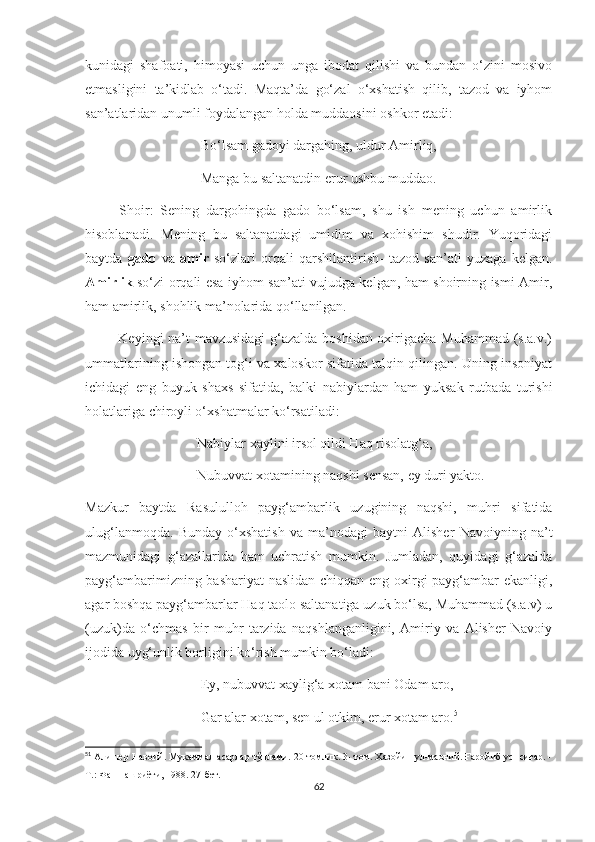 kunidagi   shafoati,   himoyasi   uchun   unga   ibodat   qilishi   va   bundan   o‘zini   mosivo
etmasligini   ta’kidlab   o‘tadi.   Maqta’da   go‘zal   o‘xshatish   qilib,   tazod   va   iyhom
san’atlaridan unumli foydalangan holda muddaosini oshkor etadi:
                                 Bo‘lsam gadoyi dargahing, uldur Amirliq,
                                 Manga bu saltanatdin erur ushbu muddao.
          Shoir:   Sening   dargohingda   gado   bo‘lsam,   shu   ish   mening   uchun   amirlik
hisoblanadi.   Mening   bu   saltanatdagi   umidim   va   xohishim   shudir.   Yuqoridagi
baytda   gado   va   amir   so‘zlari   orqali   qarshilantirish-   tazod   san’ati   yuzaga   kelgan.
Amirlik   so‘zi orqali esa iyhom san’ati vujudga kelgan, ham shoirning ismi Amir,
ham amirlik, shohlik ma’nolarida qo‘llanilgan. 
             Keyingi na’t mavzusidagi  g‘azalda boshidan oxirigacha Muhammad (s.a.v.)
ummatlarining ishongan tog‘i va xaloskor sifatida talqin qilingan. Uning insoniyat
ichidagi   eng   buyuk   shaxs   sifatida,   balki   nabiylardan   ham   yuksak   rutbada   turishi
holatlariga chiroyli o‘xshatmalar ko‘rsatiladi:
                                Nabiylar xaylini irsol qildi Haq risolatg‘a,
                                Nubuvvat xotamining naqshi sensan, ey duri yakto.
Mazkur   baytda   Rasululloh   payg‘ambarlik   uzugining   naqshi,   muhri   sifatida
ulug‘lanmoqda.   Bunday   o‘xshatish   va   ma’nodagi   baytni   Alisher   Navoiyning   na’t
mazmunidagi   g‘azallarida   ham   uchratish   mumkin.   Jumladan,   quyidagi   g‘azalda
payg‘ambarimizning bashariyat naslidan chiqqan eng oxirgi payg‘ambar ekanligi,
agar boshqa payg‘ambarlar Haq taolo saltanatiga uzuk bo‘lsa, Muhammad (s.a.v) u
(uzuk)da   o‘chmas   bir   muhr   tarzida   naqshlanganligini,   Amiriy   va   Alisher   Navoiy
ijodida uyg‘unlik borligini ko‘rish mumkin bo‘ladi:
                                 Ey, nubuvvat xaylig‘a xotam bani Odam aro,
                                 Gar alar xotam, sen ul otkim, erur xotam aro. 51
51
  Алишер Навоий. Мукаммал асарлар тўплами. 20 томлик. 3- том. Хазойин ул-маоний. Ғаройиб ус- сиғар. -
Т.: Фан нашриёти, 1988. 27-бет.
62 