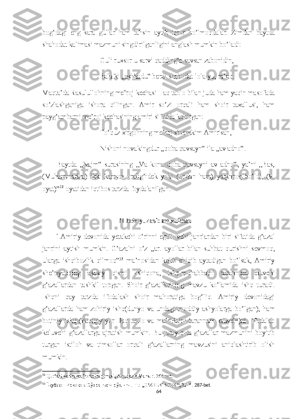 bog‘dagi   eng   sara   gullar   ham   tahsin   aytib   iqror   bo‘lmoqdalar.   Zimdan   baytda
shahodat kalimasi mazmuni singdirilganligini anglash mumkin bo‘ladi:
                                 Guli ruxsor-u sarvi qadding‘a savsan zabonidin,
                                 Balafsi ,,ashhadu“ berdi shahodat lola-yu, ra’no.
Maqta’da Rasulullohning me’roj kechasi Haq taolo bilan juda ham yaqin masofada
so‘zlashganiga   ishora   qilingan.   Amir   so‘zi   orqali   ham   shoir   taxallusi,   ham
payg‘ambarni me’roj kechasining amiri sifatida keltirgan:
                                 To‘quz xirgohning me’roj shomikim Amirisan,
                                 Nishoni novakingdur ,,qoba qavsayn“ ila ,,av adno“.
          Baytda   ,,Najm“   surasining   ,,Va   kona   qoba   qavsayni   av   adno“,   ya’ni   ,,Bas,
(Muhammadga)   ikki   kamon   oralig‘idek   yoki   (undan   ham)   yaqinroq   bo‘ldi,   (9-
oyat)“ 52
 oyatidan iqtibos tarzda foydalanilgan.
                                            II bob yuzasidan xulosa.
          1.Amiriy   devonida   yetakchi   o‘rinni   egallovchi   janrlardan   biri   sifatida   g‘azal
janrini   aytish   mumkin.   G‘azalni   o‘z   ,,ar.   ayollar   bilan   suhbat   qurishni   sevmoq,
ularga   ishqibozlik   qilmoq“ 53
  ma’nosidan   kelib   chiqib   aytadigan   bo‘lsak,   Amiriy
she’riyatining   asosiy   qismi   oshiqona,   ishq-muhabbatni   tarannum   etuvchi
g‘azallardan   tashkil   topgan.   Shoir   g‘azallarining   mavzu   ko‘lamida   ishq   turadi.
Ishqni   qay   tarzda   ifodalash   shoir   mahoratiga   bog‘liq.   Amiriy   devonidagi
g‘azallarda   ham   zohiriy   ishq(dunyo   va   undagi   moddiy   ashyolarga   bo‘lgan),   ham
botiniy   ishq   (haqiqiy   yor-Haq   taolo   va   ma’rifatini   tarannum   etuvchi)ni     ifodalab
keluvchi   g‘azallarga   ajratish   mumkin.   Bu   jarayonda   g‘azallar   mazmunini   boyitib
turgan   istiloh   va   timsollar   orqali   g‘azallarning   mavzusini   aniqlashtirib   olish
mumkin. 
52
 Qur’oni karim ma’nolari tarjimasi, Abdulaziz Mansur. 364-bet.
53
  Ёқубжон Исҳоқов. Сўз санъати сўзлиги. -Т.: ,,O‘ZBEKISTON“, 2014.  287-bet.
64 