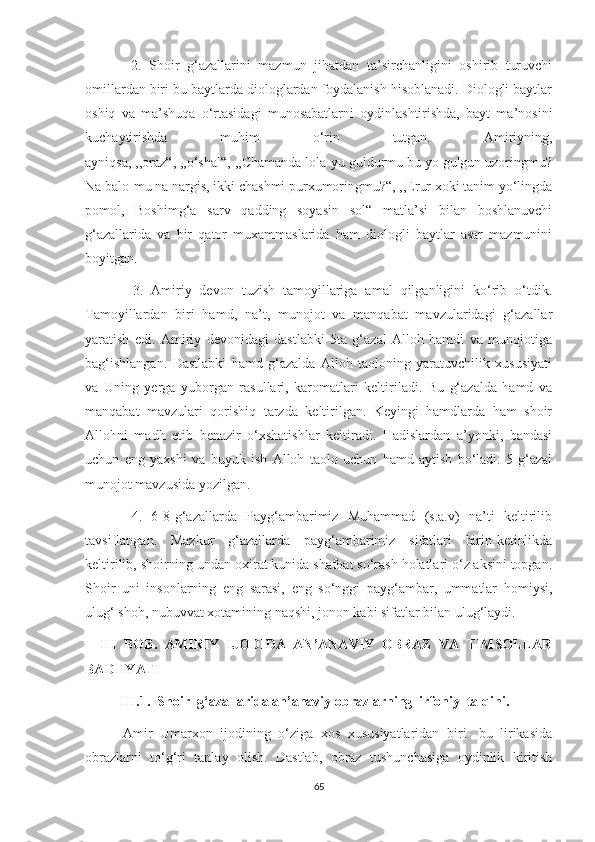             2.   Shoir   g‘azallarini   mazmun   jihatdan   ta’sirchanligini   oshirib   turuvchi
omillardan biri bu baytlarda diologlardan foydalanish hisoblanadi. Diologli baytlar
oshiq   va   ma’shuqa   o‘rtasidagi   munosabatlarni   oydinlashtirishda,   bayt   ma’nosini
kuchaytirishda   muhim   o‘rin   tutgan.   Amiriyning,
ayniqsa, ,,oraz“, ,,o‘shal“, ,,Chamanda lola-yu guldurmu bu yo gulgun uzoringmu?
Na balo-mu na nargis, ikki chashmi purxumoringmu?“, ,,Erur xoki tanim yo‘lingda
pomol,   Boshimg‘a   sarv   qadding   soyasin   sol“   matla’si   bilan   boshlanuvchi
g‘azallarida   va   bir   qator   muxammaslarida   ham   diologli   baytlar   asar   mazmunini
boyitgan.
            3.   Amiriy   devon   tuzish   tamoyillariga   amal   qilganligini   ko‘rib   o‘tdik.
Tamoyillardan   biri   hamd,   na’t,   munojot   va   manqabat   mavzularidagi   g‘azallar
yaratish   edi.   Amiriy   devonidagi   dastlabki   5ta   g‘azal   Alloh   hamdi   va   munojotiga
bag‘ishlangan.   Dastlabki   hamd   g‘azalda   Alloh   taoloning   yaratuvchilik   xususiyati
va   Uning   yerga   yuborgan   rasullari,   karomatlari   keltiriladi.   Bu   g‘azalda   hamd   va
manqabat   mavzulari   qorishiq   tarzda   keltirilgan.   Keyingi   hamdlarda   ham   shoir
Allohni   madh   etib   benazir   o‘xshatishlar   keltiradi.   Hadislardan   a’yonki,   bandasi
uchun   eng   yaxshi   va   buyuk   ish   Alloh   taolo   uchun   hamd   aytish   bo‘ladi.   5-g‘azal
munojot mavzusida yozilgan. 
          4.   6-8-g‘azallarda   Payg‘ambarimiz   Muhammad   (s.a.v)   na’ti   keltirilib
tavsiflangan.   Mazkur   g‘azallarda   payg‘ambarimiz   sifatlari   birin-ketinlikda
keltirilib, shoirning undan oxirat kunida shafoat so‘rash holatlari o‘z aksini topgan.
Shoir   uni   insonlarning   eng   sarasi,   eng   so‘nggi   payg‘ambar,   ummatlar   homiysi,
ulug‘ shoh, nubuvvat xotamining naqshi, jonon kabi sifatlar bilan ulug‘laydi.
    III   BOB.   AMIRIY   IJODIDA   AN’ANAVIY   OBRAZ   VA   TIMSOLLAR
BADIIYATI
          III.1.  Shoir  g‘azallarida an’anaviy obrazlarning  irfoniy  talqini.
          Amir   Umarxon   ijodining   o‘ziga   xos   xususiyatlaridan   biri-   bu   lirikasida
obrazlarni   to‘g‘ri   tanlay   olish.   Dastlab,   obraz   tushunchasiga   oydinlik   kiritish
65 