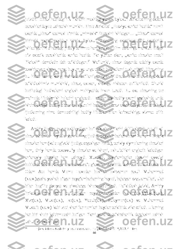 joizdir.  Obraz haqidagi ilk fikrlarni mashhur yunon faylasufi Aristotelning estetik
qarashlaridayoq uchratish mumkin. Biroq Aristotel ,,Poeziya san’ati haqida“ nomli
asarida ,,obraz“ atamasi  o‘rnida ,,mimesis“ iborasini ishlatgan… ,,Obraz“ atamasi
birinchi   marta   mashhur   nemis   faylasufi   Gegelning   estetikaga   oid   asarlarida
ishlatilgan. Bu haqdagi jiddiy ta’limot ham ana shu olim qalamiga mansub. Gegel
o‘z   estetik   qarashlarida   san’at   haqida   fikr   yuritar   ekan,   ,,san’at-obrazlar   orqali
fikrlash“   demakdir   deb   ta’kidlagan. 54
  Ma’lumki,   obraz   deganda   adabiy   asarda
tasvirlangan shaxs, narsa-buyum va unga tutash hodisalarni tushuniladi. Obrazning
bu   holati   uning   keng   ma’noda   qo‘llanilganligini   bildiradi.   Shu   bilan   birgalikda
ta’kidlashimiz   mumkinki,   obraz,   asosan,   shaxsga   nisbatan   qo‘llaniladi.   Chunki
borliqdagi   hodisalarni   anglash   mohiyatida   inson   turadi.   Bu   esa   obrazning   tor
ma’noda   ifodalanish   holatini   anglatadi.   Har   qanday   badiiy   asarni   anglashda   unda
ishtirok etgan badiiy obraz asosiy rolni bajaradi. Obraz asar  badiiyatini  ochishga,
ijodkorning   nima   demoqchiligi   badiiy   ifodalar   bilan   ko‘rsatishiga   xizmat   qilib
keladi.
     Amiriy ijodiga nazar tashlaydigan bo‘lsak, shoir fikrini dalillash uchun turli xil
obraz turlaridan foydalangan. Uning ijodida payg‘ambarlar obrazi ham, mifologik
obrazlar ham (xalq og‘zaki ijodiga ergashgan holda), tarixiy siymolarning obrazlari
ham,   diniy   hamda   tasavvufiy   obrazlar   va   ishqni,   oshuftalikni   anglatib   keladigan
an’anaviy   obrazlar   ham   uchraydi.   Xususan,   payg‘ambarlar   obrazini   avvalgi
boblarda   tahlil   qilingan   hamd   va   na’t   g‘azallar   tarkibida   ko‘rib   o‘tdik.   Ularda   to
Odam   Ato   hamda   Momo   Havodan   boshlab   oxirzamon   rasuli   Muhammad
(s.a.v.)gacha yashab o‘tgan payg‘ambarlarning hayoti, bajargan ezgu amallari, ular
bilan   bog‘liq   rivoyat   va   qissalarga   ishora   keltiriladi.   Ta’kidlash   joizki,   Amiriy
lirikasida   eng   ko‘p   qo‘llanilgan   payg‘ambarlardan   Nuh   (a.s.),Yusuf(a.s.),
Xizr(a.s.),   Muso(a.s.),   Iso(a.s.),   Yaqub(a.s.),   Sulaymon(a.s.)   va   Muhammad
Mustafo (s.a.v.) kabi  zoti shariflar nomlari baytlar  tarkibida zikr  etiladi. Ularning
har   biri   shoir   keltirmoqchi   bo‘lgan   fikrni   yana-da   ta’sirchanlik   darajasini   ochish
uchun xizmat qilgan. 
54
  Тўхта Бобоев. Адабиётшунослик асослари. -Т.: ,,ЎЗБЕКИСТОН“, 2002. 41- бет.
66 