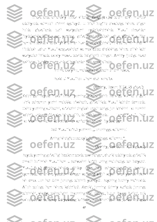           G‘azallarda   an’anaviy   obraz   sifatida   Yusuf   (a.s.)ni   talqin   etish   mumtoz
adabiyotda   salmoqli   o‘rinni   egallaydi.   U   bilan   bog‘liq   qissalarga   ishora   qilgan
holda   g‘azallarda   turli   vaziyatlarni   oydinlashtirishda   Yusuf   obrazidan
foydalanishadi.   Xususan,   yorning     go‘zalligini   ifodalash   uchun   yorni   Yusufdan
ham a’lo tarzda sifatlash yoki u bilan husnda tenglashtirish, lirik qahramon holatini
ifodalash   uchun   Yusuf   sarguzashtlari   va   mashaqqat   chekishiga   ishora   qilish   kabi
vaziyatlar   lirikada   asosiy   mavzu   tarzida   belgilanib   olingan.   Amiriy   ijodiga   nazar
tashlansa, bunday mazmundagi baytlardan holi emas, albatta. 
                                  Bir malaksiymo, malakvash suhbatin qildim havas,
                                  Baski ul Yusufliqo-u ham erur Isonafas.
                                                                             (Amiriy, Devon: 2017, 95-g‘azal)
Keltirilgan   baytda   Yusuf   obrazi   yorning   sifatini   ochib   berishga   xizmat   qilgan.
Lirik   qahramon   yorini   malakka   o‘xshatib,   go‘zallikda   Yusuf   kabidir   demoqda.
Oshiq yorining suhbatini, so‘zlarini tinglash orqali taniga jon kirishini Iso nomini
keltirib, uning mo‘jizasiga ishora qilib, dalillab ketmoqda.  Ham   Yusuf,   ham
Iso Masih nomlarini keltirib talmeh san’atidan unumli foydalangan.
                              Dedi Yusuf ko‘rub yorimni: ,,Jononingga sallamno!
                              Aning ishqig‘a toqat aylag‘an joningga sallamno.“
                                                                               (Amiriy, Devon: 2017, 13-g‘azal)
Baytda yorning go‘zalligi betakror tarzda tasvirlangan, chunki adabiyotda go‘zallik
timsoli   bo‘lmish   Yusuf   ham   u   parivashni   ko‘rib   uning   malohatiga   tan   beryapti.
Yusuf   (a.s.)   yorning   ishqiga   chiday   olgan   lirik   qahramonga   ham   tasanno
aytmoqda.   Chunki   u   yaratiqni   ko‘rgan   va   uning   visoli   xayoli   bilan   yashash   oson
ish   emas.   Jon   har   doim   jononga   talpinib   yashaydi.   Baytning   botiniy   ma’nosida
Alloh   taologa   ham   ishora   keltiriladi.   Zeroki,   jonning   doimiy   sur’atda   jononga
talpinishi,   visolga   tashnaligini     insonning   o‘z   Idealiga,   butun   fayz-u   fazilati,   pok
axloqi,   ichki   ma’naviy   dunyosining   ko‘rkam,   nurafshonligi   bilan   jozibali   bo‘lgan
67 