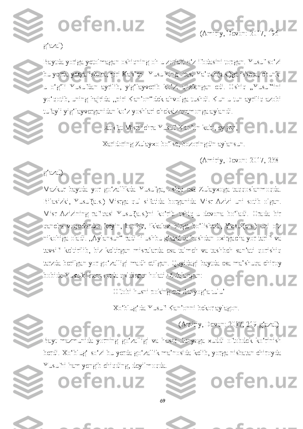                                                                               (Amiriy, Devon: 2017, 196-
g‘azal)
Baytda yoriga yetolmagan oshiqning oh-u zorlari o‘z ifodasini topgan. Yusuf so‘zi
bu yerda yorga ishora, piri Kan’on- Yusufning otasi Ya’qub(a.s.)ga ishora, chunki
u   o‘g‘li   Yusufdan   ayrilib,   yig‘layverib   ko‘zi   ojizlangan   edi.   Oshiq   ,,Yusuf“ini
yo‘qotib, uning hajrida ,,piri Kan’on“dek ahvolga tushdi. Kun-u tun ayriliq azobi
tufayli yig‘layverganidan ko‘z yoshlari cheksiz ummonga aylandi.
                                 Latofat Misri ichra Yusufi Kan’on kabi, ey jon,
                                 Xaridoring Zulayxo bo‘lsa, bozoringdin aylansun.
                                                                              (Amiriy, Devon: 2017, 238-
g‘azal)
Mazkur   baytda   yor   go‘zallikda   Yusufga,   oshiq   esa   Zulayxoga   taqqoslanmoqda.
Bilasizki,   Yusuf(a.s.)   Misrga   qul   sifatida   borganida   Misr   Azizi   uni   sotib   olgan.
Misr   Azizining   rafiqasi   Yusuf(a.s.)ni   ko‘rib   oshiq-u   devona   bo‘ladi.   Orada   bir
qancha   voqealardan   keyin,   baribir,   ikkalasi   birga   bo‘lishadi,   Yusuf(a.s.)   uni   o‘z
nikohiga oladi. ,,Aylansun“ radifli ushbu g‘azalda boshdan oxirgacha yor tarifi va
tavsifi   keltirilib,   biz   keltirgan   misralarda   esa   talmeh   va   tashbeh   san’ati   qorishiq
tarzda berilgan-yor go‘zalligi madh etilgan. Quyidagi baytda esa ma’shuqa chiroy
bobida Yusufni ham ortda qoldirgan holati ifodalangan:
                                       Oftobi husni poking etti dunyog‘a tulu’
                                       Xo‘blug‘da Yusufi Kan’onni bekor aylagon.
                                                                            (Amiriy, Devon: 2017, 219-g‘azal)
Bayt   mazmunida   yorning   go‘zalligi   va   husni   dunyoga   xuddi   oftobdek   ko‘rinish
berdi. Xo‘blug‘ so‘zi bu yerda go‘zallik ma’nosida kelib, yorga nisbatan chiroyda
Yusufni ham yengib chiqding, deyilmoqda.
69 