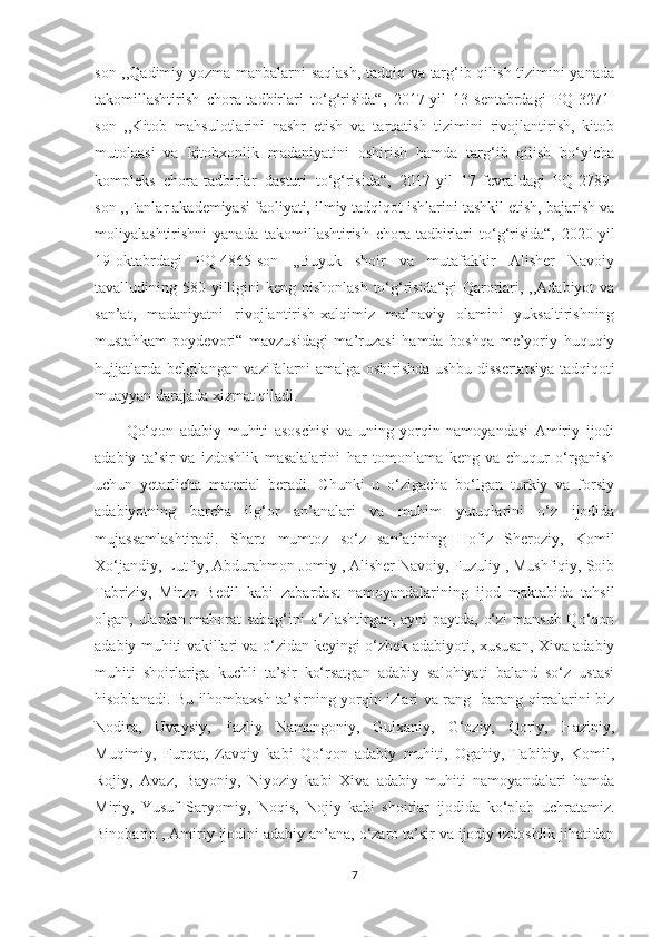 son ,,Qadimiy yozma manbalarni saqlash,  tadqiq va targ‘ib qilish tizimini yanada
takomillashtirish   chora-tadbirlari   to‘g‘risida“,   2017-yil   13-sentabrdagi   PQ-3271-
son   ,,Kitob   mahsulotlarini   nashr   etish   va   tarqatish   tizimini   rivojlantirish,   kitob
mutolaasi   va   kitobxonlik   madaniyatini   oshirish   hamda   targ‘ib   qilish   bo‘yicha
kompleks   chora-tadbirlar   dasturi   to‘g‘risida“,   2017-yil   17-fevraldagi   PQ-2789-
son ,,Fanlar akademiyasi faoliyati, ilmiy tadqiqot ishlarini tashkil etish, bajarish va
moliyalashtirishni   yanada   takomillashtirish   chora-tadbirlari   to‘g‘risida“,   2020-yil
19-oktabrdagi   PQ-4865-son   ,,Buyuk   shoir   va   mutafakkir   Alisher   Navoiy
tavalludining 580 yilligini  keng nishonlash  to‘g‘risida“gi  Qarorlari, ,,Adabiyot  va
san’at,   madaniyatni   rivojlantirish-xalqimiz   ma’naviy   olamini   yuksaltirishning
mustahkam   poydevori“   mavzusidagi   ma’ruzasi   hamda   boshqa   me’yoriy   huquqiy
hujjatlarda belgilangan vazifalarni amalga oshirishda ushbu dissertatsiya tadqiqoti
muayyan darajada xizmat qiladi.
Qo‘qon   adabiy   muhiti   asoschisi   va   uning   yorqin   namoyandasi   Amiriy   ijodi
adabiy   ta’sir   va   izdoshlik   masalalarini   har   tomonlama   keng   va   chuqur   o‘rganish
uchun   yetarlicha   material   beradi.   Chunki   u   o‘zigacha   bo‘lgan   turkiy   va   forsiy
adabiyotning   barcha   ilg‘or   an’analari   va   muhim   yutuqlarini   o‘z   ijodida
mujassamlashtiradi.   Sharq   mumtoz   so‘z   san’atining   Hofiz   Sheroziy,   Komil
Xo‘jandiy, Lutfiy, Abdurahmon Jomiy , Alisher Navoiy, Fuzuliy , Mushfiqiy, Soib
Tabriziy,   Mirzo   Bedil   kabi   zabardast   namoyandalarining   ijod   maktabida   tahsil
olgan, ulardan mahorat  sabog‘ini  o‘zlashtirgan, ayni  paytda, o‘zi  mansub  Qo‘qon
adabiy muhiti vakillari va o‘zidan keyingi o‘zbek adabiyoti, xususan, Xiva adabiy
muhiti   shoirlariga   kuchli   ta’sir   ko‘rsatgan   adabiy   salohiyati   baland   so‘z   ustasi
hisoblanadi. Bu ilhombaxsh ta’sirning yorqin izlari va rang -barang qirralarini biz
Nodira,   Uvaysiy,   Fazliy   Namangoniy,   Gulxaniy,   G‘oziy,   Qoriy,   Haziniy,
Muqimiy,   Furqat,   Zavqiy   kabi   Qo‘qon   adabiy   muhiti,   Ogahiy,   Tabibiy,   Komil,
Rojiy,   Avaz,   Bayoniy,   Niyoziy   kabi   Xiva   adabiy   muhiti   namoyandalari   hamda
Miriy,   Yusuf   Saryomiy,   Noqis,   Nojiy   kabi   shoirlar   ijodida   ko‘plab   uchratamiz.
Binobarin , Amiriy ijodini adabiy an’ana, o‘zaro ta’sir va ijodiy izdoshlik jihatidan
7 