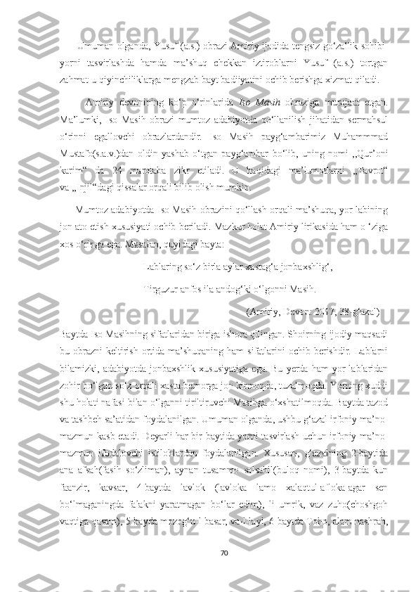        Umuman olganda, Yusuf (a.s.) obrazi Amiriy ijodida tengsiz go‘zallik sohibi-
yorni   tasvirlashda   hamda   ma’shuq   chekkan   iztiroblarni   Yusuf   (a.s.)   tortgan
zahmat-u qiyinchiliklarga mengzab bayt badiiyatini ochib berishga xizmat qiladi.
          Amiriy   devonining   ko‘p   o‘rinlarida   Iso   Masih   obraziga   murojaat   etgan.
Ma’lumki,   Iso   Masih   obrazi   mumtoz   adabiyotda   qo‘llanilish   jihatidan   sermahsul
o‘rinni   egallovchi   obrazlardandir.   Iso   Masih   payg‘ambarimiz   Muhammmad
Mustafo(s.a.v.)dan   oldin   yashab   o‘tgan   payg‘ambar   bo‘lib,   uning   nomi   ,,Qur’oni
karim“   da   24   marotaba   zikr   etiladi.   U   haqidagi   ma’lumotlarni   ,,Tavrot“
va ,,Injil“dagi qissalar orqali bilib olish mumkin.
         Mumtoz adabiyotda Iso Masih obrazini qo‘llash orqali ma’shuqa, yor labining
jon ato etish xususiyati ochib beriladi. Mazkur holat Amiriy lirikasida ham o ‘ziga
xos o‘ringa ega. Masalan, quyidagi bayta:
                                  Lablaring so‘z birla aylar xastag‘a jonbaxshlig‘,
                                  Tirguzur anfos ila andog‘ki o‘lgonni Masih.
                                                                            (Amiriy, Devon: 2017, 38-g‘azal)
Baytda Iso Masihning sifatlaridan biriga ishora qilingan. Shoirning ijodiy maqsadi
bu obrazni  keltirish  ortida ma’shuqaning ham  sifatlarini  ochib berishdir. Lablarni
bilamizki,  adabiyotda   jonbaxshlik   xususiyatiga   ega.  Bu   yerda   ham   yor   lablaridan
zohir bo‘lgan so‘z orqali xasta-bemorga jon kirmoqda, tuzalmoqda. Yorning xuddi
shu holati nafasi bilan o‘lganni tiriltiruvchi Masihga o‘xshatilmoqda. Baytda tazod
va tashbeh sa’atidan foydalanilgan. Umuman olganda, ushbu g‘azal irfoniy ma’no-
mazmun kasb etadi. Deyarli har bir baytida yorni tasvirlash uchun irfoniy ma’no-
mazmun   ifodalovchi   istilohlardan   foydalanilgan.   Xususan,   g‘azalning   2-baytida
ana   afsah(fasih   so‘zliman),   aynan   tusammo   salsabil(buloq   nomi),   3-baytda   kun
faanzir,   kavsar,   4-baytda   lavlok   (lavloka   lamo   xalaqtul-afloka-agar   sen
bo‘lmaganingda   falakni   yaratmagan   bo‘lar   edim),   li   umrik,   vaz   zuho(choshgoh
vaqtiga qasam), 5-bayda mozog‘u-l basar, va-l-layl, 6-baytda Toho, alam nashrah,
70 