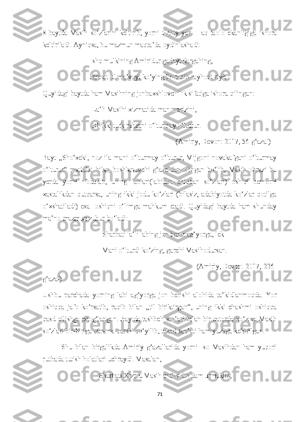 8-baytda   Masih   so‘zlarini   keltirib,   yorni   ilohiy   yor-   Haq   taolo   ekanligiga   ishora
keltiriladi. Ayniqsa, bu mazmun maqta’da oydinlashadi:
                           Ishq mulkining Amiridur gadoyi dargahing,
                           Jannat-ul ma’voyi ko‘yingdin topib rayhoni riyh.
Quyidagi baytda ham Masihning jonbaxshlovchilik sifatiga ishora qilingan:
                            La’li Masihi xizmatida man marizini,
                            Ul ikki turk rahzani o‘lturmay o‘lturur.
                                                                            (Amiriy, Devon: 2017, 56-g‘azal)
Bayt   ,,Sho‘xeki,   noz   ila   mani   o‘lturmay   o‘lturur,   Mijgoni   novakafgani   o‘lturmay
o‘lturur“   matla’si   bilan   boshlanuvchi   g‘azaldan   olingan   bo‘lib,   Masih   obrazi   bu
yerda   yorni   ifodalab,   uning   lablari(labidan   chiqqan   so‘zlari)   oshiqi   bemorni
xastalikdan   qutqarsa,   uning   ikki   jodu   ko‘zlari   (bilasiz,   adabiyotda   ko‘zlar   qotilga
o‘xshatiladi)   esa     oshiqni   o‘limga   mahkum   etadi.   Quyidagi   baytda   ham   shunday
ma’no-mazmun zuhur bo‘ladi: 
                                  Sharbati la’li labing jon berur ag‘yorga, lek
                                  Mani o‘lturdi ko‘zing, garchi Masihodursan.
                                                                              (Amiriy, Devon: 2017, 226-
g‘azal)
Ushbu   parchada   yorning   labi   ag‘yorga   jon   berishi   alohida   ta’kidlanmoqda.   Yor
oshiqqa   jafo   ko‘rsatib,   raqib   bilan   ,,til   biriktirgan“,   uning   ikki   chashmi   oshiqqa
qasd qilishga chog‘langan. Baytda tashbeh san’ari bilan bir qatorda ko‘z va Masih
so‘zlari bir-biriga qarama-qarshi qo‘yilib, tazod san’ati ham yuzaga keltirilgan.
            Shu   bilan   birgalikda   Amiriy   g‘azallarida   yorni   Iso   Masihdan   ham   yuqori
rutbada tutish holatlari uchraydi. Masalan, 
                                Sharbati Xizr-u Masih anfosidin dam urmakim,
71 