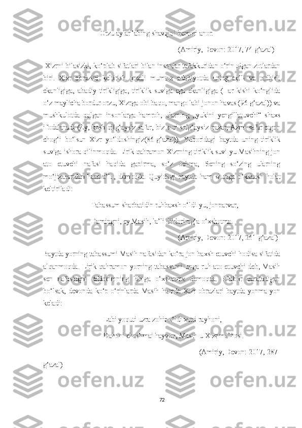                                 Orzu aylar labing shavqini bemori anor.
                                                                            (Amiriy, Devon: 2017, 74-g‘azal)
 Xizrni bilasizki, ko‘plab sifatlari bilan insonlar tafakkuridan o‘rin olgan zotlardan
biri.   Xizr   obrazini   keltirish   orqali   mumtoz   adabiyotda   uning   aqlli   va   tadbirli
ekanligiga,   abadiy   tirikligiga,   tiriklik   suviga   ega   ekanligiga   (Har   kishi   ko‘nglida
o‘z maylicha bordur orzu, Xizrga obi baqo, mango labi jonon havas (96-g‘azal)) va
mushkulotda   qolgan   insonlarga   hamroh,   ularning   ,,yukini   yengillatuvchi“   shaxs
ifodalanadi (Ey, kosh qilg‘aysiz safar, biz sori solg‘aysiz nazar, Azmi safar etgon
chog‘i   bo‘lsun   Xizr   yo‘ldoshingiz(86-g‘azal)).   Yuqoridagi   baytda   uning   tiriklik
suviga ishora qilinmoqda. Lirik qahramon Xizrning tiriklik suvi-yu Masihning jon
ato   etuvchi   nafasi   haqida   gapirma,   so‘z   ochma,   Sening   so‘zing   ularning
mo‘jizalaridan   ham   a’lo,   demoqda.   Quyidagi   baytda   ham   shunga   o‘xshash   holat
keltiriladi: 
                           Tabassum sharbatidin ruhbaxsh o‘ldi-yu, jonparvar,
                           Damingni, ey Masih, la’li dildorimg‘a o‘xshotma.
                                                                            (Amiriy, Devon: 2017, 261-g‘azal)
Baytda yorning tabassumi Masih nafasidan ko‘ra jon baxsh etuvchi hodisa sifatida
alqanmoqda. Lirik qahramon yorning tabassumi  unga  ruh ato etuvchi  deb,  Masih
sen   nafasingni   dildorimning   labiga   o‘xshatma   demoqda.   E’tibor   qaratadigan
bo‘lsak,   devonda   ko‘p   o‘rinlarda   Masih   hamda   Xizr   obrazlari   baytda   yonma-yon
keladi:
                                  Labi yoquti uzra zohir o‘ldi xatti rayhoni,
                                  Dahoni chashmai hayvon, Masih-u Xizr ma’nosi.
                                                                              (Amiriy, Devon: 2017, 287-
g‘azal)
72 