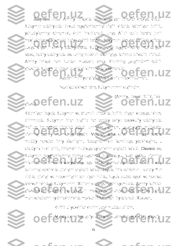           Sulaymon   obrazi   Amiriy   lirikasida   ko‘p   ishlatilgan   obrazlar   sirasiga   kiradi.
Sulaymon   adabiyotda   Dovud   payg‘ambarning   o‘g‘li   sifatida   keltirilgan   bo‘lib,
yahudiylarning   rahnamosi,   shohi   hisoblanadi.   Unga   Alloh   taolo   barcha   jonli
mavjudotlar va shamolni bo‘ysundirib bergan. Sulaymon obrazini qo‘llash an’ana
tusiga   kirgan.   Islomiy   adabiyotlarda   Sulaymonning   payg‘ambarligi   haqida   gap
ketsa,   badiiy   adabiyotda   esa   uning   podshoh   ekanligiga   ko‘proq   to‘xtalib   o‘tiladi.
Amiriy   lirikasi   ham   bundan   mustasno   emas.   Shoirning   ,,sog‘indim“   radifli
g‘azalida Sulaymon obrazi quyidagi ko‘rinishda tasvirlanadi:
                                  Agarchi mo‘r yanglig‘ za’fdin cho‘q notavondurman,
                                  Nazokat kishvari ichra Sulaymonimni sog‘indim.
                                                                              (Amiriy, Devon: 2017, 199-
g‘azal)
Keltirilgan   baytda   Sulaymon   va   chumoli   o‘rtasida   bo‘lib   o‘tgan   voqeaga   ishora
qilinmoqda.   Sulaymon   bilan   bog‘liq   har   qanday   ashyo   tasavvufiy   adabiyotda
ma’lum   bir   ramzni   ifodalab   keladi.   Uning   mulki   ham,   uzugi-yu   chumoligacha
o‘zining   botiniy   mazmuniga   egadir.   Masalan ,   uzuk   so‘zi   –   olamdagi   barcha
moddiy   narsalar   foniy   ekanligini,   faqatgina   inson   kamolotga   yetishsagina,   u
abadiylik  hosil  qilib,  birlamchi   hodisaga  aylanishini   anglatib  keladi.   Chumoli   esa
Sulaymon   payg‘ambarning   bitmas-tuganmas   boylikka-yu,   kuch-qudrat,   o‘zining
inkor   etib   bo‘lmas   imkoniyatlariga   ega   bo‘lsa-da,   haqiqiy   qudrat   sohibi   -   Haq
taoloning qarshisida ojizligini anglatib keladi. Baytda lirik qahramon Haqiqiy Yor
oldida   ojizligi   va   notavonligini   tan   olgan   holda,   buyuk   qudrat   egasi   va   nazokat
kishvari ichidagi Sulaymonini- Xoliqni sog‘inganligini aytmoqda. Amiriy ko‘plab
g‘azallarida   Sulaymon   va   chumoli   masalasiga   murojaat   etib,   yor   va   oshiq
munosabatlarini oydinlashtirishda mazkur obrazlardan foydalanadi. Xususan, 
                             Ko‘rib ul yaxshilar shohini, arzi muddao qildim, 
                             Muhaqqar mo‘rga go‘yo Sulaymon uchradi nogah. (270-g‘azal)
73 