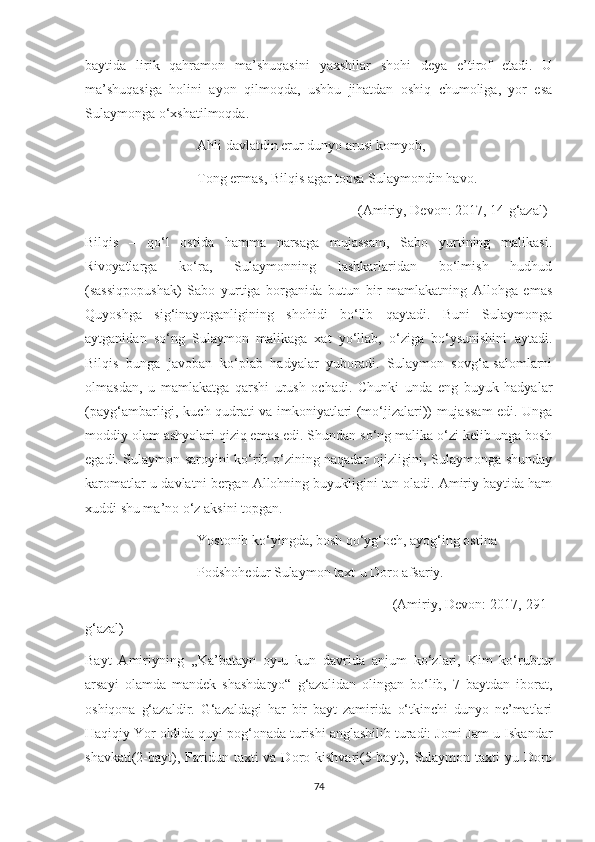 baytida   lirik   qahramon   ma’shuqasini   yaxshilar   shohi   deya   e’tirof   etadi.   U
ma’shuqasiga   holini   ayon   qilmoqda,   ushbu   jihatdan   oshiq   chumoliga,   yor   esa
Sulaymonga o‘xshatilmoqda. 
                                Ahli davlatdin erur dunyo arusi komyob,
                                Tong ermas, Bilqis agar topsa Sulaymondin havo.
                                                                              (Amiriy, Devon: 2017, 14-g‘azal)
Bilqis   –   qo‘l   ostida   hamma   narsaga   mujassam,   Sabo   yurtining   malikasi.
Rivoyatlarga   ko‘ra,   Sulaymonning   lashkarlaridan   bo‘lmish   hudhud
(sassiqpopushak)   Sabo   yurtiga   borganida   butun   bir   mamlakatning   Allohga   emas
Quyoshga   sig‘inayotganligining   shohidi   bo‘lib   qaytadi.   Buni   Sulaymonga
aytganidan   so‘ng   Sulaymon   malikaga   xat   yo‘llab,   o‘ziga   bo‘ysunishini   aytadi.
Bilqis   bunga   javoban   ko‘plab   hadyalar   yuboradi.   Sulaymon   sovg‘a-salomlarni
olmasdan,   u   mamlakatga   qarshi   urush   ochadi.   Chunki   unda   eng   buyuk   hadyalar
(payg‘ambarligi, kuch-qudrati va imkoniyatlari (mo‘jizalari)) mujassam  edi. Unga
moddiy olam ashyolari qiziq emas edi. Shundan so‘ng malika o‘zi kelib unga bosh
egadi. Sulaymon saroyini ko‘rib o‘zining naqadar ojizligini, Sulaymonga shunday
karomatlar-u davlatni bergan Allohning buyukligini tan oladi. Amiriy baytida ham
xuddi shu ma’no o‘z aksini topgan. 
                                Yostonib ko‘yingda, bosh qo‘yg‘och, ayog‘ing ostina
                                Podshohedur Sulaymon taxt-u Doro afsariy.
                                                                              (Amiriy, Devon: 2017, 291-
g‘azal)
Bayt   Amiriyning   ,,Ka’batayn   oy-u   kun   davrida   anjum   ko‘zlari,   Kim   ko‘rubtur
arsayi   olamda   mandek   shashdaryo“   g‘azalidan   olingan   bo‘lib,   7   baytdan   iborat,
oshiqona   g‘azaldir.   G‘azaldagi   har   bir   bayt   zamirida   o‘tkinchi   dunyo   ne’matlari
Haqiqiy Yor oldida quyi pog‘onada turishi anglashilib turadi: Jomi Jam-u Iskandar
shavkati(2-bayt), Faridun taxti  va Doro kishvari(5-bayt), Sulaymon taxti-yu Doro
74 