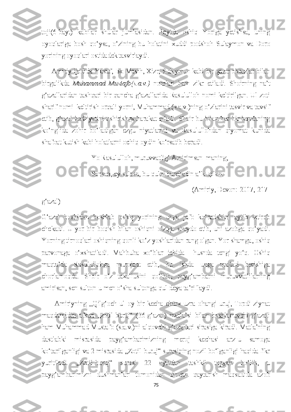 toji(6-bayt)   kabilar   shular   jumlasidan.   Baytda   oshiq   Yoriga   yetishsa,   uning
oyoqlariga   bosh   qo‘ysa,   o‘zining   bu   holatini   xuddi   podshoh   Sulaymon   va   Doro
yorining oyoqlari ostidadek tasvirlaydi.
      Amiriy ijodida Yusuf, Iso Masih, Xizr, Sulaymon kabi bir qator obrazlar bilan
birgalikda   Muhammad   Mustafo(s.a.v.)   nomlari   ham   zikr   etiladi.   Shoirning   na’t
g‘azallaridan tashqari bir  qancha g‘azallarida Rasululloh nomi  keltirilgan. Ul zoti
sharif nomi  keltirish orqali yorni, Muhammad (s.a.v.)ning o‘zlarini tasvir va tavsif
etib, g‘azal badiiyatini oshirishga harakat qiladi. Shoir bu bilan har bir bandaning
ko‘nglida   zohir   bo‘ladigan   ezgu   niyatlarini   va   Rasulullohdan   qiyomat   kunida
shafoat kutish kabi holatlarni ochiq-oydin ko‘rsatib beradi.
                             Yo Rasululloh, muruvvatlig‘ Amirimsan  maning,
                             Sansan, ey sulton, bu qulni barchadin a’lo qilon.
                                                                              (Amiriy, Devon: 2017, 217-
g‘azal)
G‘azal   boshidan   boshlab   oshiq   yorining   unga   jafo   ko‘ratishini   aytib   iztirob
chekadi.   U   yor   bir   boqish   bilan   oshiqni   o‘ziga   shaydo   etib,   uni   azobga   qo‘yadi.
Yorning tirnoqlari oshiqning qonli ko‘z yoshlaridan rang olgan. Yor shamga, oshiq
parvonaga   o‘xshatiladi.   Mahbuba   xo‘blar   ichida     husnda   tengi   yo‘q.   Oshiq
maqta’da   Rasulullohga   murojaat   etib,   bu   ishda   unga   madad   berishiga
chorlamoqda.   Shoir   o‘z   taxallusini   qo‘llab,   payg‘ambarni   muruvvatlilarning
amirisan, sen sulton-u men o‘sha sultonga qul deya ta’riflaydi. 
          Amiriyning   ,,Qilg‘och   ul   oy   bir   kecha   charx   uzra   ohangi   uruj,   Topdi   ziynat
maqdamidin   afsari   ,,zotil-buruj“   (36-g‘azal)   matla’si   bilan   boshlanuvchi   g‘azali
ham Muhammad Mustafo (s.a.v.)ni alqovchi g‘azallari sirasiga kiradi. Matla’ning
dastlabki   misrasida   payg‘ambarimizning   meroj   kechasi   arz-u   samoga
ko‘tarilganligi va 2-misrasida ,,Zotil-buruj“ surasining nozil bo‘lganligi haqida fikr
yuritiladi.   ,,Zotil-buruj“   surasi   22   oyatdan   tashkil   topgan   bo‘lib,   u
payg‘ambarimizni   dushmanlari   tomonidan   dindan   qaytarish   maqsadida   azob
75 