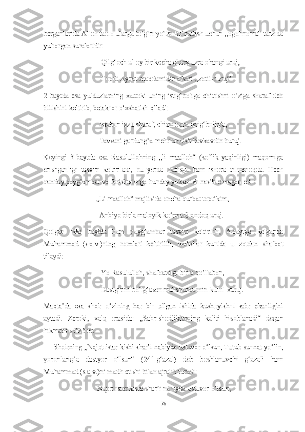 berganlarida Alloh taolo ularga to‘g‘ri yo‘lni ko‘rsatish uchun ,,ogohnoma“ tarzida
yuborgan suralaridir:
                                Qilg‘och ul oy bir kecha charx uzra ohangi uruj, 
                                Topdi ziynat maqdamidin afsari ,,zotil-buruj“
2-baytda   esa   yulduzlarning   xattoki   uning   istig‘boliga   chiqishni   o‘ziga   sharaf   deb
bilishini keltirib, betakror o‘xshatish qiladi:
                               Istabon izzu sharaf, chiqmoqqa istig‘bolig‘a,
                               Tavsani gardung‘a mehr urmish kavkavdin buruj.
Keyingi   3-baytda   esa   Rasulullohning   ,,li   maalloh“   (soflik   yaqinligi)   maqomiga
erishganligi   tasviri   keltiriladi,   bu   yerda   hadisga   ham   ishora   qilinmoqda.   Hech
qanday payg‘ambar va farishtalarga bunday yuksalish nasib etmagan edi :
                             ,,Li maalloh“ majlisida oncha qurbat toptikim,
                               Anbiyo birla maloyik ko‘rmadi andoq uruj.
Qolgan   ikki   baytda   ham   payg‘ambar   tasviri   keltirilib,   6-baytga   kelganda
Muhammad   (s.a.v.)ning   nomlari   keltirilib,   mahshar   kunida   u   zotdan   shafoat
tilaydi:
                                Yo Rasululloh, shafoat ilgi birla qo‘llabon,
                                Dastgirim bo‘lg‘asen mahsharda min kullil-xuruj.
Maqta’da   esa   shoir   o‘zining   har   bir   qilgan   ishida   kushoyishni   sabr   ekanligini
aytadi.   Zeroki,   xalq   orasida:   ,,Sabr-shodliklarning   kaliti   hisoblanadi“   degan
hikmatli so‘z bor.
     Shoirning ,,Najot istar kishi shar’i nabiyda ustuvor o‘lsun, Tutub sunnat yo‘lin,
yoronlarig‘a   dastyor   o‘lsun“   (241-g‘azal)   deb   boshlanuvchi   g‘azali   ham
Muhammad (s.a.v.)ni madh etishi bilan ajralib turadi:
                              Najot istar kishi shar’i nabiyda ustuvor o‘lsun, 
76 