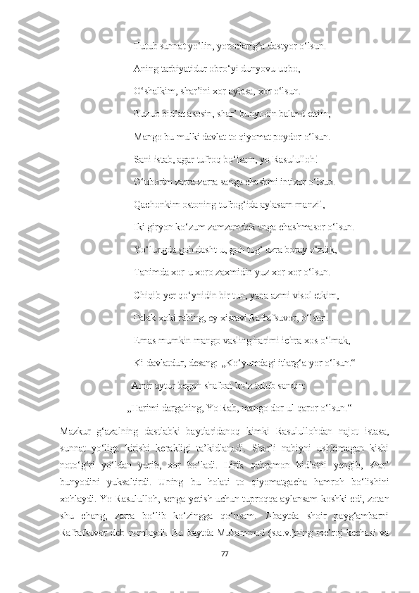                               Tutub sunnat yo‘lin, yoronlarig‘a dastyor o‘lsun.
                              Aning tarbiyatidur obro‘yi dunyovu uqbo,
                              O‘shalkim, shar’ini xor aylasa, xor o‘lsun.
                              Buzub bid’at asosin, shar’ bunyodin baland ettim,
                              Mango bu mulki davlat to qiyomat poydor o‘lsun.
                              Sani istab, agar tufroq bo‘lsam, yo Rasululloh!
                              G‘uborim zarra-zarra sanga chashmi intizor o‘lsun.
                              Qachonkim ostoning tufrog‘ida aylasam manzil,
                              Iki giryon ko‘zum zamzamdek anga chashmasor o‘lsun.
                              Yo‘lungda goh dasht-u, goh tog‘ uzra boray o‘zdik,
                              Tanimda xor-u xoro zaxmidin yuz xor-xor o‘lsun.
                              Chiqib yer qo‘ynidin bir tun, yana azmi visol etkim,
                              Falak xoki rahing, ey xisravi Rafrafsuvor, o‘lsun.
                              Emas mumkin mango vasling harimi ichra xos o‘lmak,
                              Ki davlatdur, desang: ,,Ko‘yumdagi itlarg‘a yor o‘lsun.“
                             Amir aytur begoh shafoat ko‘z tutub sandin:
                           ,,Harimi dargahing, Yo Rab, mango dor ul-qaror o‘lsun.“
Mazkur   g‘azalning   dastlabki   baytlaridanoq   kimki   Rasulullohdan   najot   istasa,
sunnat   yo‘liga   kirishi   kerakligi   ta’kidlanadi.   Shar’i   nabiyni   ushlamagan   kishi
noto‘g‘ri   yo‘ldan   yurib,   xor   bo‘ladi.   Lirik   qahramon   bid’atni   yengib,   shar’
bunyodini   yuksaltirdi.   Uning   bu   holati   to   qiyomatgacha   hamroh   bo‘lishini
xohlaydi. Yo Rasululloh, senga yetish uchun tuproqqa aylansam koshki edi, zotan
shu   chang,   zarra   bo‘lib   ko‘zingga   qo‘nsam.   7-baytda   shoir   payg‘ambarni
Rafrafsuvor   deb   nomlaydi.   Bu   baytda   Muhammad   (s.a.v.)ning   me’roj   kechasi   va
77 