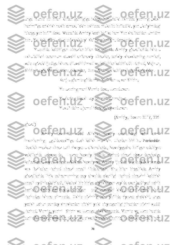 unga   Buroq   oti   bilan   ko‘tarilganligiga   ishora   bor.   Balki   oshiqqa   yorning   ,,vasli
harimi“ga erishish nasib etmas, lekin oshiqqa mukofot bo‘ladiki, yor ,,ko‘yimdagi
itlarga yor bo‘l“ desa. Maqta’da Amiriy kech bo‘lsa ham Yor shafoatidan umidim
bor , Yo Rab, men uchun to‘xtash joyi Ka’bang bo‘lsin, demoqda.
          Yuqorida   keltirilgan   obrazlar   bilan   bir   qatorda   Amiriy   g‘azallarida   ishq-u
oshuftalikni   tarannum   etuvchi   an’anaviy   obrazlar,   tarixiy   shaxslarning   nomlari,
xalq og‘zaki ijodiga ishora qiluvchi timsol va istilohlar keltiriladi: Farhod, Majnun,
Shirin, Layli, Vomiq, Uzro, Iskandar, Doro, Ahriman kabilar shular jumlasidan.
                                  Ranj-u g‘am tog‘ida man Ko‘hkan-u, san Shirin,
                                  Yo uzoring mani Vomiq desa, Uzrodursan.
                                  Yuzlaring jilvasi Laylini qilibdur majnun,
                                  Yusufi dahr-u jamol ichra Zulayxodursan.
                                                                              (Amiriy, Devon: 2017, 226-
g‘azal)
          Amiriy   devonida   xuddi   Alisher   Navoiy   asarlaridagi   kabi   komil
insonlarning     ,,guldastasi“iga   duch   kelish   mumkin.   Ulardan   biri   bu   Farhoddir.
Dastlab   mazkur   obraz   turli   rivoyat-u   afsonalarda,   Navoiygacha   bo‘lgan   adabiyot
vakillarida   uchrasa-da,     Hazrat   Navoiy   ijodida   Farhod   obrazi   obraz   darajasiga
ko‘tarilgan,   sayqallangan.   Alisher   Navoiy   va   Amiriy   ijodida   eng   buyuk   insonga
xos   fazilatlar   Farhod   obrazi   orqali   ifodalangan.   Shu   bilan   birgalikda   Amiriy
g‘azallarida   lirik   qahramonning   qay   ahvolda   ekanligi   Farhod   obrazini   keltirish
orqali oydinlashtiriladi, ikkalasi bir-biriga qiyoslangan zaylda asar badiiyati ochib
beriladi.   Keltirilgan   baytda   Ko‘hkan   –   tog‘   qazuvchi   kishi,   bu   so‘z   orqali   shoir
Farhodga   ishora   qilmoqda.   Oshiq   o‘zining   ishq   yo‘lida   riyozat   chekishi,   unga
yetish   uchun   qanday   sinovlardan   o‘tishi   yoki   o‘tyotganligi   jihatidan   o‘zini   xuddi
Farhod,   Vomiq,   yorini     Shirin   va   Uzroga   o‘xshatmoqda.   Vomiq   va   Uzro   haqida
turli afsonalar, rivoyatlar, doston va qissalar mavjud bo‘lib, bu obrazlar orqali ham
78 