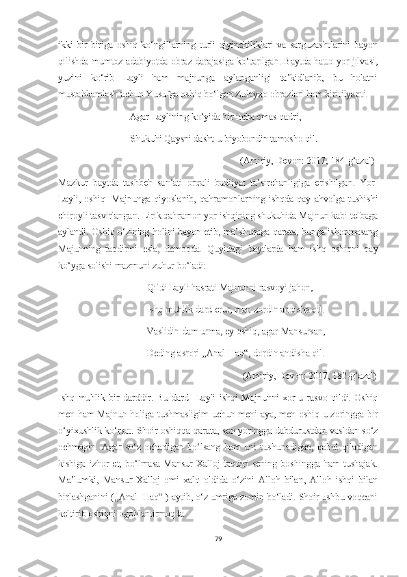 ikki   bir-biriga   oshiq   ko‘ngillarning   turli   qiyinchiliklari   va   sarguzashtlarini   bayon
qilishda mumtoz adabiyotda obraz darajasiga ko‘tarilgan. Baytda hatto yor jilvasi,
yuzini   ko‘rib   Layli   ham   majnunga   aylanganligi   ta’kidlanib,   bu   holatni
mustahkamlash uchun Yusufga oshiq bo‘lgan Zulayxo obrazlari ham kiritilyapti.
                              Agar Laylining ko‘yida bir itcha emas qadri,
                              Shukuhi Qaysni dasht-u biyobondin tamosho qil.
                                                                            (Amiriy, Devon: 2017, 184-g‘azal)
Mazkur   baytda   tashbeh   san’ati   orqali   badiiyat   ta’sirchanligiga   erishilgan.   Yor-
Layli,   oshiq-   Majnunga   qiyoslanib,   qahramonlarning   ishqda   qay   ahvolga   tushishi
chiroyli tasvirlangan. Lirik qahramon yor ishqining shukuhida Majnun kabi telbaga
aylandi. Oshiq o‘zining holini bayon etib, ma’shuqaga qarata, bunga ishonmasang
Majunning   taqdirini   esla,   demoqda.   Quyidagi   baytlarda   ham   ishq   oshiqni   qay
ko‘yga solishi mazmuni zuhur bo‘ladi:
                                     Qildi Layli hasrati Majnunni rasvoyi jahon,
                                     Ishq muhlik dard erur, man zordin andisha qil.
                                     Vaslidin dam urma, ey oshiq, agar Mansursan,
                                     Deding asrori ,,Anal-Haq“, dordin andisha qil.
                                                                             (Amiriy, Devon: 2017, 182-g‘azal)
Ishq   muhlik   bir   darddir.   Bu   dard   -Layli   ishqi   Majnunni   xor-u   rasvo   qildi.   Oshiq
men ham Majnun holiga tushmasligim uchun meni aya, men oshiq-u zoringga bir
o‘yixushlik ko‘rsat. Shoir oshiqqa qarata, sen yoringga dabdurustdan vasldan so‘z
ochmagin.   Agar   so‘z   ochadigan   bo‘lsang   ham   uni   tushunadigan,   qabul   qiladigan
kishiga   izhor   et,   bo‘lmasa   Mansur   Xalloj   taqdiri   sening   boshingga   ham   tushajak.
Ma’lumki,   Mansur   Xalloj   omi   xalq   oldida   o‘zini   Alloh   bilan,   Alloh   ishqi   bilan
birlashganini (,,Anal -Haq“ ) aytib, o‘z umriga zomin bo‘ladi. Shoir ushbu voqeani
keltirib oshiqni ogohlantirmoqda.
79 