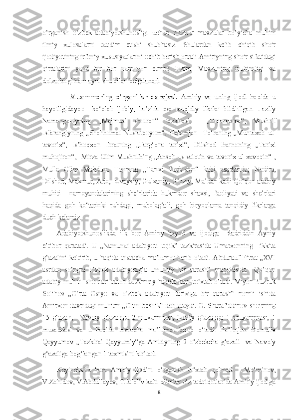 o‘rganish   o‘zbek   adabiyotshunosligi   uchun   mazkur   mavzular   bo‘yicha   muhim
ilmiy   xulosalarni   taqdim   etishi   shubhasiz.   Shulardan   kelib   chiqib   shoir
ijodiyotining irfoniy xususiyatlarini ochib berish orqali Amiriyning shoir sifatidagi
qirralarini   yana   bir   bor   namoyon   etmoq   lozim.   Mavzuning   muhimligi   va
dolzarbligi ham ayni shu bilan belgilanadi. 
                Muammoning   o‘rganilish   darajasi.   Amiriy   va   uning   ijodi   haqida   u
hayotligidayoq     ko‘plab   ijobiy,   ba’zida   esa   tanqidiy   fikrlar   bildirilgan.   Fazliy
Namangoniyning   „Majmuai   shoiron“   tazkirasi,     „Umarnoma“,   Mushrif
Isfarangiyning   „Shohnomai   Nusratpoyom“,   Hakimjon     To‘raning   „Muntaxab   ut-
tavorix“,   Is’hoqxon   Ibratning   „Farg‘ona   tarixi“,   Dilshod   Barnoning   „Tarixi
muhojiron“,   Mirza Olim Mushrifning „Ansob us-salotin va tavorix ul-xavoqin“ ,
Mulla   Olim   Mahdum   Hojining   „Tarixi   Turkiston“   kabi   asarlarida;   Nodira,
Dilshod, Maxmur, Ado,   Uvaysiy, Gulxaniy, G‘oziy, Ma’dan kabi Qo‘qon adabiy
muhiti     namoyandalarining   she’rlarida   hukmdor   shaxsi,   faoliyati   va   she’rlari
haqida   goh   ko‘tarinki   ruhdagi,   mubolag‘ali,   goh   biryoqlama   tanqidiy   fikrlarga
duch kelamiz.
Adabiyotshunoslikda   ilk   bor   Amiriy   hayoti   va   ijodiga     Sadriddin   Ayniy
e’tibor   qaratadi.   U   „Namunai   adabiyoti   tojik“   tazkirasida   Umarxonning     ikkita
g‘azalini  keltirib, u haqida qisqacha  ma’lumot  berib o'tadi.  Abdurauf  Fitrat  „XVI
asrdan   so‘ngra   o‘zbek   adabiyotig‘a   umumiy   bir   qarash“   maqolasida     Qo‘qon
adabiy muhiti  shoirlari qatorida Amiriy haqida ham to‘xtab o‘tadi. Miyon Buzruk
Solihov   „O‘rta   Osiyo   va   o‘zbek   adabiyoti   tarixiga   bir   qarash“   nomli   ishida
Amirxon davridagi muhitni „Oltin beshik“ deb ataydi. O. Sharafiddinov shoirning
15   g‘azali,     Navoiy   g‘azaliga   2   muxammasi,   Lutfiy   g‘azaliga   1   muxammasi,   1
musaddasi   va   u   haqida   qisqacha   ma’lumot   berib   o‘tadi.   Po‘lotjon   Domulla
Qayyumov   „Tazkirai   Qayyumiy“ga   Amiriyning   2   o‘zbekcha   g‘azali     va   Navoiy
g‘azaliga bog‘langan 1 taxmisini kiritadi.
Keyinchalik   ham   Amiriy   ijodini   o‘rganish   to‘xtab   qolmadi.   I.Mo‘minov,
V.Zohidov, V.Abdullayev, T.Jaloliv kabi olimlar o‘z tadqiqotlarida Amiriy ijodiga
8 