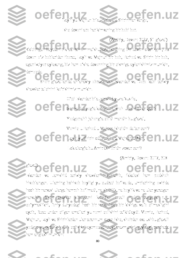                                   Layli-yu Majnun bila, Farhod-u Shirinman sango,
                                  Ishq devoni aro har kimsaning bir bobi bor.
                                                                              (Amiriy, Devon: 2017, 51-g‘azal)
Keltirilgan   baytda   lirik   qahramon   ma’shuqaga   ishqning   bir   devon   ekanligini,   bu
devon  o‘z   boblaridan   iborat,   Layli   va   Majnun   bir   bob,  Farhod  va   Shirin   bir   bob,
agar ixtiyor aylasang, biz ham o‘sha devonning bir qismiga aylanishimiz mumkin,
demoqda.
              Shoir   g‘azallarida   an’anaviy   obrazlardan   Iskandar   va   Doro   kabi   tarixiy
shaxslar talqinini ko‘rishimiz mumkin. 
                                      O‘tti Iskandar bila Jamshid yuz afsus ila,
                                      Berma dunyog‘a ko‘ngulni, shoh-u bahr-u bar qani?
                                      Yodgor ahli jahong‘a qoldi mandin bu g‘azal,
                                      Vomiq-u Farhod-u Majnun ishqidin daftar qani?
                                       Layli-yu Shirin edi Farhod-u Majnun dilbari,
                                       Lek alarg‘a bu Amir ash’oridin zevar qani?
                                                                              (Amiriy, Devon: 2017, 308-
g‘azal)
Iskandar   va   Jamshid   tarixiy   shaxslar   hisoblanib,   ikkalasi   ham   podshoh
hisoblangan.   Ularning   behisob   boyligi-yu   qudrati   bo‘lsa-da,   umrlarining   oxirida
hech bir narsasi ularga hamroh bo‘lmadi, na shohlik, na boylik va na ular yaratgan
narsalar.   Shoir   mazkur   obrazlarni   keltirish   orqali   mol-u   dunyoga   ruju
qo‘ymaslikni,   foniy   dunyodagi   hech   bir   narsa   hech   bir   kishiga   vafo   qilmasligini
aytib,   faqat   undan   qilgan   amallari-yu   nomi   qolishini   ta’kidlaydi.   Vomiq,   Farhod,
Majnun, Layli va Shirinlardan ular tarannum etgan ishq, shoirdan esa ushbu g‘azali
yodgor  va   esdalik  bo‘lib  qolishini   aytmoqda.  Bayt  mazmunini  quyidagi  parchada
ham anglash mumkin:
80 