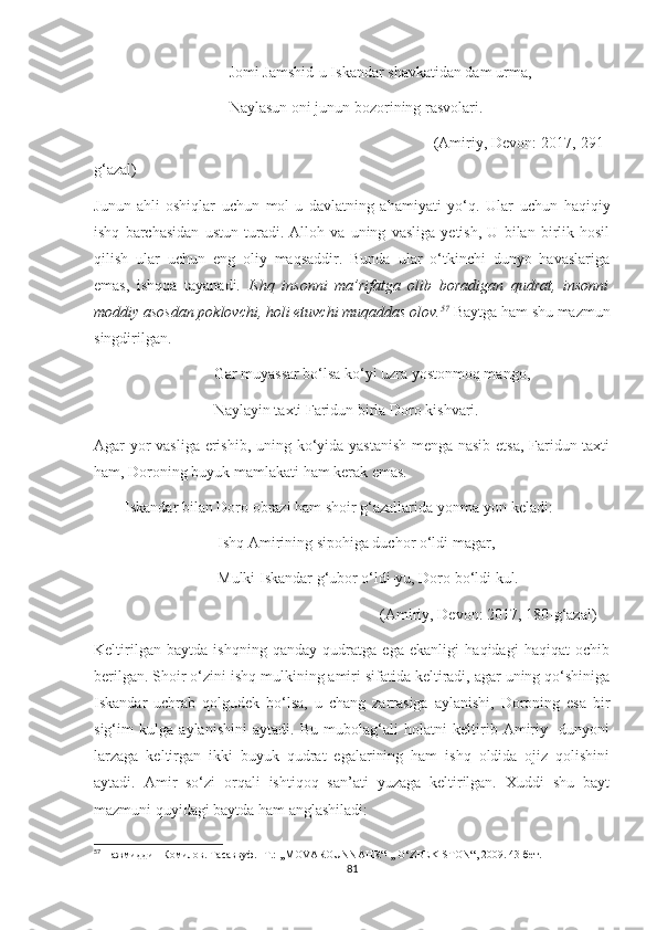                                    Jomi Jamshid-u Iskandar shavkatidan dam urma,
                                   Naylasun oni junun bozorining rasvolari.
                                                                              (Amiriy, Devon: 2017, 291-
g‘azal)
Junun   ahli-oshiqlar   uchun   mol-u   davlatning   ahamiyati   yo‘q.   Ular   uchun   haqiqiy
ishq   barchasidan   ustun   turadi.   Alloh   va   uning   vasliga   yetish,   U   bilan   birlik   hosil
qilish   ular   uchun   eng   oliy   maqsaddir.   Bunda   ular   o‘tkinchi   dunyo   havaslariga
emas,   ishqqa   tayanadi.   Ishq   insonni   ma’rifatga   olib   boradigan   qudrat,   insonni
moddiy asosdan poklovchi, holi etuvchi muqaddas olov. 57
  Baytga ham shu mazmun
singdirilgan.
                               Gar muyassar bo‘lsa ko‘yi uzra yostonmoq mango,
                               Naylayin taxti Faridun birla Doro kishvari.
Agar yor vasliga erishib, uning ko‘yida yastanish menga nasib etsa, Faridun taxti
ham, Doroning buyuk mamlakati ham kerak emas.
        Iskandar bilan Doro obrazi ham shoir g‘azallarida yonma-yon keladi:
                                Ishq Amirining sipohiga duchor o‘ldi magar,
                                Mulki Iskandar g‘ubor o‘ldi-yu, Doro bo‘ldi kul.
                                                                          (Amiriy, Devon: 2017, 180-g‘azal)
Keltirilgan   baytda   ishqning   qanday   qudratga   ega   ekanligi   haqidagi   haqiqat   ochib
berilgan. Shoir o‘zini ishq mulkining amiri sifatida keltiradi, agar uning qo‘shiniga
Iskandar   uchrab   qolgudek   bo‘lsa,   u   chang   zarrasiga   aylanishi,   Doroning   esa   bir
sig‘im   kulga   aylanishini   aytadi.   Bu   mubolag‘ali   holatni   keltirib   Amiriy     dunyoni
larzaga   keltirgan   ikki   buyuk   qudrat   egalarining   ham   ishq   oldida   ojiz   qolishini
aytadi.   Amir   so‘zi   orqali   ishtiqoq   san’ati   yuzaga   keltirilgan.   Xuddi   shu   bayt
mazmuni quyidagi baytda ham anglashiladi:
57
 Нажмиддин Комилов. Тасаввуф. -Т.: ,,MOVAROUNNAHR“-,, O‘ZBEKISTON“, 2009. 43-бет .
81 
