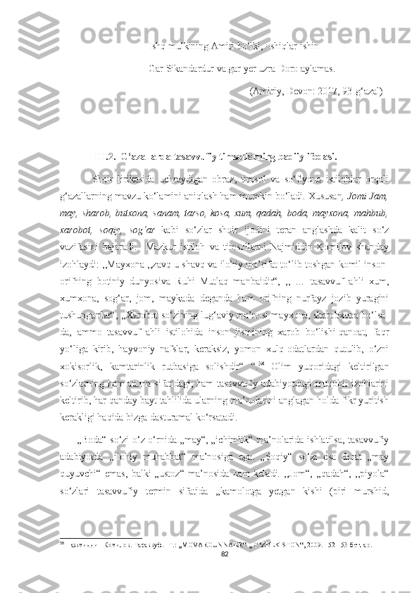                                     Ishq mulkining Amiri bo‘lki, oshiqlar ishin
                                    Gar Sikandardur va gar yer uzra Doro aylamas.
                                                                             (Amiriy, Devon: 2017, 93-g‘azal)
              
               III.2.  G‘azallarda tasavvufiy timsollarning badiiy ifodasi. 
              Shoir   lirikasida   uchraydigan   obraz,   timsol   va   so‘fiyona   istilohlar   orqali
g‘azallarning mavzu ko‘lamini aniqlash ham mumkin bo‘ladi. Xususan , Jomi Jam,
may, sharob, butxona, sanam, tarso, kosa, xum, qadah, boda, mayxona, mahbub,
xarobot,   soqiy,   sog‘ar   kabi   so‘zlar   shoir   ijodini   teran   anglashda   kalit   so‘z
vazifasini   bajaradi.     Mazkur   istiloh   va   timsollarni   Najmiddin   Komilov   shunday
izohlaydi: ,,Mayxona ,,zavq-u shavq va ilohiy ma’rifat to‘lib toshgan komil inson-
orifning   botiniy   dunyosiva   Ruhi   Mutlaq   manbaidir“,   ,,   …   tasavvuf   ahli   xum,
xumxona,   sog‘ar,   jom,   maykada   deganda   ham   orifning   nurfayz   jozib   yuragini
tushunganlar“, ,,Xarobot so‘zining lug‘aviy ma’nosi mayxona, sharobxona bo‘lsa-
da,   ammo   tasavvuf   ahli   istilohida   inson   jismining   xarob   bo‘lishi-qanoat,   faqr
yo‘liga   kirib,   hayvoniy   nafslar,   keraksiz,   yomon   xulq-odatlardan   qutulib,   o‘zni
xokisorlik,   kamtarinlik   rutbasiga   solishdir“   “. 58
  Olim   yuqoridagi   keltirilgan
so‘zlarning ham atama sifatidagi, ham tasavvufiy adabiyotdagi muqobil izohlarini
keltirib, har qanday bayt tahlilida ularning ma’nolarini anglagan holda fikr yuritish
kerakligi haqida bizga dasturamal ko‘rsatadi.
         ,,Boda“ so‘zi o‘z o‘rnida „may“, „ichimlik“ ma’nolarida ishlatilsa, tasavvufiy
adabiyotda   ,,ilohiy   muhabbat“   ma’nosiga   ega.   „Soqiy“   so‘zi   esa   faqat   „may
quyuvchi“   emas,   balki   „ustoz“   ma’nosida   ham   keladi.   ,,Jom“,   ,,qadah“,   ,,piyola“
so‘zlari   tasavvufiy   termin   sifatida   ,,kamolotga   yetgan   kishi   (piri   murshid,
58
 Нажмиддин Комилов. Тасаввуф.  - Т.: ,,MOVAROUNNAHR“-,, O‘ZBEKISTON“, 2009. 152-153-бетлар.
82 