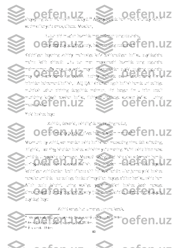 shayx)ning qalbi ma’nosini ifodalaydi. 59
  Amiriy ijodida ham mana shunday istiloh
va timsollar yo‘q emas, albatta. Masalan, 
                   Bu tun piri mug‘on bazmida men mehmon tong otquncha,
                   Payopay quy qadahni, soqiy, bearmon tong otquncha . 60
 
Keltirilgan   baytning   zohiriy   ma’nosiga   ko‘z   tashlanadigan   bo‘lsa,   quyidagicha
ma’no   kelib   chiqadi:   ,,Bu   tun   men   mayxonachi   bazmida   tong   otguncha
mehmonman,   Ey   may   quyuvchi,   mayni   to‘xtatmasdan   quyki,   to   tong   otguncha
may   ichib   armonimiz   qolmasin“.   Botiniy   ma’noda   esa   murid   pirning   ilm-u
irfonidan bahramand bo‘lish, HAQIQAT sirlaridan ogoh bo‘lish hamda uni qalbiga
muhrlash   uchun   pirining   dargohida   mehmon.   Piri   bergan   ilm-u   irfon   orqali
muridning   ko‘ngli   ravshan   bo‘lsa,   ilohiy   muhabbatga   sazovor   bo‘lsa   -   uning
maqsadi shu.
Yoki boshqa bayt:
                      Zohido, dersenki, oshiqlig‘da maqsuding nadur,
                      Bo‘lmag‘ay ishqidin o‘zga hech dilxohim mening. 61
Mazmuni: Ey zohid, sen mendan oshiq bo‘lishdan maqsading nima deb so‘rading,
Bilginki,  Haqning  ishqidan boshqa xohishim yo‘q mening. Ya’ni oshiq biror narsa
umidida   Unga   ishq qo‘ymagan. Maqsadi- ko‘nglidagi ishq also so‘nmasin hamda
Uning   ishqiga   ham   sazovor   bo‘lish.   Shu   jihatdan   ma’lum   ma’noda   baytda
keltirilgan zohidlardan farqli o‘laroq ahli hol vakillaridir. Ular jannat yoki boshqa
narsalar umidida Haq taologa ibodat qilmaydilar. Baytga e’tibor berilsa, oshiq ham
Alloh   taolo   ishqini,   uning   vasliga   yetishmoqlikni   boshqa   hech   narsaga
almashmaydi. Bunday baytlarni Navoiy ijodida ham ko‘plab uchratamiz. Xususan,
quyidagi bayt:
                                Zohid senga hur-u menga Jonona kerak, 
59
  Тасаввуф адабиёти лингвопоэтикаси (мақолалар тўплами). -Т.: 2010.38-бет.
60
 Амирий. Девон.-Т.: „Фан“ нашриёти, 1972. 220-бет.
61
 Ўша китоб. 132-бет.
83 