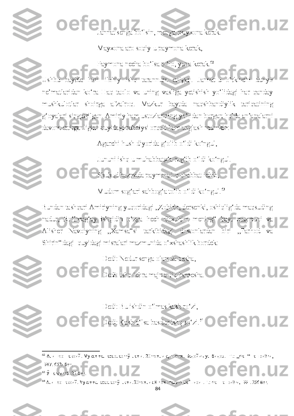                                 Jannat senga bo‘lsin, menga mayxona kerak.
                                Mayxona aro soqiy-u paymona kerak,
                                Paymona necha bo‘lsa to‘lo, yona kerak. 62
Ushbu   baytda   ham   ilohiy   ishq   tarannum   etilgan.   Jannat-u   o‘tkinchi   dunyo
ne’matlaridan   ko‘ra   Haq   taolo   va   uning   vasliga   yetishish   yo‘lidagi   har   qanday
mushkulotlar   shoirga   afzalroq.   Mazkur   baytda   naqshbandiylik   tariqatining
g‘oyalari singdirilgan. Amiriy ham ustozlarining yo‘lidan borgan holda an’analarni
davom ettirganligini quyidagi ruboiysi orqali ham anglash mumkin:
                                Agarchi hush diyorida g‘olib o‘ldi ko‘ngul,
                                Jununi ishq-u muhabbatg‘a rog‘ib o‘ldi ko‘ngul.
                                Shuhud bazmida paymonai muhabbat ichib,
                                Mudom sog‘ari sahbog‘a tolib o‘ldi ko‘ngul. 63
Bundan tashqari Amiriyning yuqoridagi ,,Zohido, dersenki, oshiqlig‘da maqsuding
nadur,   Bo‘lmag‘ay   ishqidin   o‘zga   hech   dilxohim   mening“   bayt   mazmuni   va
Alisher   Navoiyning   ,,Xamsa“si   tarkibidagi   dostonlardan   biri   ,,Farhod   va
Shirin“dagi  quyidagi misralari mazmunida o‘xshashlik bordek:
                                   Dedi: Nedur senga olamda pesha,
                                   Dedi: Ishq ichra majnunliq hamesha.
                                   Dedi: Bu ishdin o‘lmas kasb ro‘zi,
                                   Dedi: Kasb o‘lsa basdur ishq so‘zi. 64
62
  Алишер Навоий. Мукаммал асарлар тўплами. 20 томлик ,  1 -  том. Бадойиъ ул бидоя.   - Т .:   ,, Фан“ нашриёти ,
1987 .  652 -  бет .
63
  Ўша китоб.  2 1-бет .
64
  Алишер Навоий. Мукаммал асарлар тўплами. 20 томлик.8 -  том. Фарҳод ва Ширин. Т.: Фан нашриёти, 1991. 356-бет .
84 