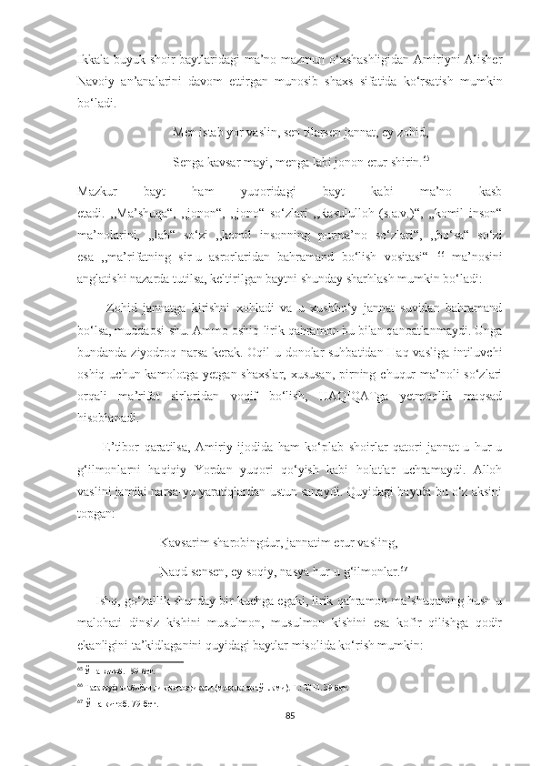Ikkala buyuk shoir baytlaridagi ma’no-mazmun o‘xshashligidan Amiriyni Alisher
Navoiy   an’analarini   davom   ettirgan   munosib   shaxs   sifatida   ko‘rsatish   mumkin
bo‘ladi.
                              Men istab yor vaslin, sen tilarsen jannat, ey zohid,
                              Senga kavsar mayi, menga labi jonon erur shirin. 65
Mazkur   bayt   ham   yuqoridagi   bayt   kabi   ma’no   kasb
etadi.   ,,Ma’shuqa“,   ,,jonon“,   ,,jono“   so‘zlari   ,,Rasululloh   (s.a.v.)“,   ,,komil   inson“
ma’nolarini,   ,,lab“   so‘zi   ,,komil   insonning   purma’no   so‘zlari“,   ,,bo‘sa“   so‘zi
esa   ,,ma’rifatning   sir-u   asrorlaridan   bahramand   bo‘lish   vositasi“   66
  ma’nosini
anglatishi nazarda tutilsa, keltirilgan baytni shunday sharhlash mumkin bo‘ladi:
          Zohid   jannatga   kirishni   xohladi   va   u   xushbo‘y   jannat   suvidan   bahramand
bo‘lsa, muddaosi-shu. Ammo oshiq-lirik qahramon bu bilan qanoatlanmaydi. Unga
bundanda ziyodroq narsa kerak. Oqil-u donolar suhbatidan Haq vasliga intiluvchi
oshiq uchun kamolotga yetgan shaxslar, xususan,  pirning chuqur  ma’noli  so‘zlari
orqali   ma’rifat   sirlaridan   voqif   bo‘lish,   HAQIQATga   yetmoqlik   maqsad
hisoblanadi.
          E’tibor   qaratilsa,   Amiriy   ijodida   ham   ko‘plab   shoirlar   qatori   jannat-u   hur-u
g‘ilmonlarni   haqiqiy   Yordan   yuqori   qo‘yish   kabi   holatlar   uchramaydi.   Alloh
vaslini jamiki narsa-yu yaratiqlardan ustun sanaydi. Quyidagi baytda bu o‘z aksini
topgan: 
                          Kavsarim sharobingdur, jannatim erur vasling,
                          Naqd sensen, ey soqiy, nasya hur-u g‘ilmonlar. 67
      Ishq, go‘zallik shunday bir kuchga egaki, lirik qahramon ma’shuqaning husn-u
malohati   dinsiz   kishini   musulmon,   musulmon   kishini   esa   kofir   qilishga   qodir
ekanligini ta’kidlaganini quyidagi baytlar misolida ko‘rish mumkin:
65
  Ўша китоб. 189-бет.
66
 Тасаввуф адабиёти лингвопоэтикаси (мақолалар тўплами). Т.: 2010. 39-бет.
67
  Ўша китоб. 79-бет.
85 