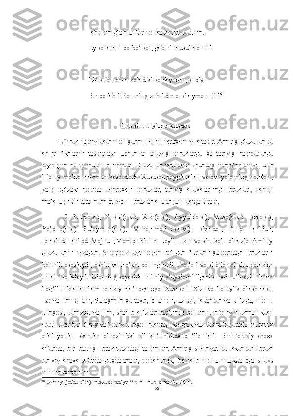                            Ishq dinig‘a munkir bo‘lsa zohidi xudbin,
                           Ey sanam, liqo ko‘rsat, gabrni musulmon qil.
                           Ehtisob uchun zohid kirsa dayr aro, soqiy,
                           Bir qadah birla oning zuhdidin pushaymon qil. 68
                                             
                                              III bob bo‘yicha xulosa.
           1.Obraz badiiy asar mohiyatini ochib beruvchi vositadir. Amiriy g‘azallarida
shoir   fikrlarini   tasdiqlash   uchun   an’anaviy   obrazlarga   va   tarixiy   haqiqatlarga
tayangan   holda   hukm   chiqaradi.   G‘azallar   tarkibida   shunday   obrazlar   borki,   ular
irfoniy ma’no-mazmun kasb etadi. Xususan,payg‘ambar va avliyolarning nomlari,
xalq   og‘zaki   ijodida   uchrovchi   obrazlar,   tarixiy   shaxslarning   obrazlari,   oshiq-
ma’shuqlikni tarannum etuvchi obrazlar shular jumlasiga kiradi.
          2.   Nuh(a.s.),   Yusuf(a.s.),   Xizr(a.s.),   Ayyub(a.s.),   Muso(a.s.),   Iso(a.s.),
Ya’qub(a.s.),   Sulaymon(a.s.),   Muhammad   (s.a.v.),   Iskandar,   Doro,   Faridun,
Jamshid, Farhod, Majnun, Vomiq, Shirin, Layli, Uzro va shu kabi obrazlar Amiriy
g‘azallarini bezagan. Shoir o‘zi aytmoqchi bo‘lgan fikrlarni yuqoridagi obrazlarni
keltirib  asoslaydi,  oshiq  va  ma’shuqaning  turli   jihatlari   va sifatlarini  shu  obrazlar
orqali ifodalaydi. Ularning soyasida irfoniy g‘oyalarni ilgari suradi. Obrazlar bilan
bog‘liq   detallar   ham   ramziy   ma’noga   ega.   Xususan,   Xizr   va   boqiylik   chashmasi,
Iso   va   uning   labi,   Sulaymon   va   taxti,   chumoli,   uzugi,   Iskandar   va   ko‘zgu,   mol-u
dunyosi, Jamshid va jom, sharob so‘zlari bir-birini to‘ldirib, irfoniy mazmun kasb
etadi. Har biri foniy va boqiy dunyo orasidagi ko‘prik vazifasini bajaradi. Mumtoz
adabiyotda   Iskandar   obrazi   ikki   xil   ko‘rinishda   qo‘llaniladi.   Biri   tarixiy   shaxs
sifatida, biri badiiy obraz tarzidagi  talqinidir. Amiriy she’riyatida Iskandar obrazi
tarixiy   shaxs   sifatida   gavdalanadi,   podshohlik,   behisob   mol-u   mulkka   ega   shaxs
qilib tasvirlanadi.
68
 ,,Amiriy ijodida irfoniy mavzular badiiyati“ nomli maqolamdan keltirildi.
86 
