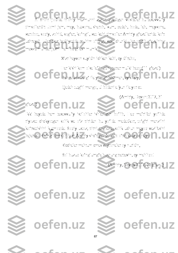           3.   Shoir   ijodida   irfoniy   mazmunni   zuhur   qiladigan   vositalar   bu   tasavvufiy
timsollardir.   Jomi   jam,   may,   butxona,   sharob,   xum,   qadah,   boda,   lab,   mayxona,
xarobot, soqiy, zohid, sog‘ar, ko‘ngil, xat kabi timsollar Amiriy g‘azallarida ko‘p
uchraydi.   Ular   asar   badiiyatida   muhim   o‘ringa   ega,   chunki   ular   orqali   g‘azalning
mavzu mundarijasini ham belgilash mumkin:
                                  Xizr hayvon suyidin ichkan kabi, ey dilrabo,
                                  Har kishi kom olsa la’lingdin, topar mulki baqo.(11-g‘azal)
                                   Sanga bexudlig‘ ila yorlig‘ istarman, ey soqiy,
                                   Qadah tutg‘il mango, ul bodani afyun ila yor et.
                                                                                 (Amiriy, Devon:2017, 31-
g‘azal)
Ikki   baytda   ham   tasavvufiy   istilohlar   ishlatilgan   bo‘lib,   Haq   ma’rifati   yo‘lida
riyozat   chekyotgan   solik   va   o‘z   piridan   bu   yo‘lda   madadkor,   to‘g‘ri   manzilni
ko‘rsatishini  kutmoqda. Soqiy ustoz, pirni anglatib, solik uchun mayoq vazifasini
bajaradi. Ko‘ngil timsoli ham Amiriy she’riyatida ko‘p o‘rinlarda uchraydi:
                                   Kechalar mahrum emas vayronalar oy nuridin,
                                   Sol buzuq ko‘nglumg‘a husnung partavin, ey mahliqo!
                                                                               (Amiriy, Devon:2017, 12-g‘azal)
                                             
87 